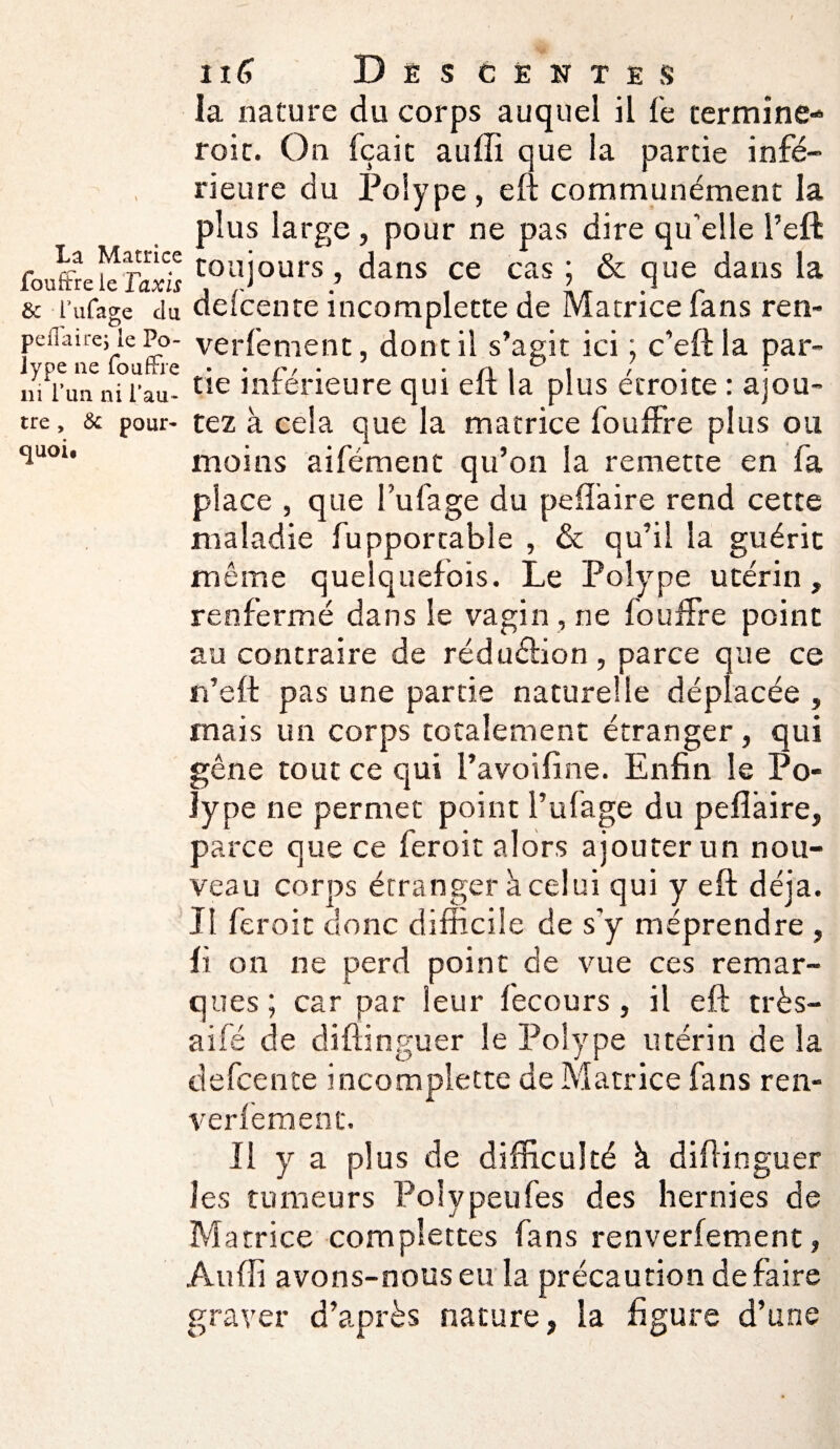 la nature du corps auquel il le termine- roic. On feait auffi que la partie infé¬ rieure du Polype, eft communément la plus large, pour ne pas dire qu'elle l’eft fouffrekîS toujours, dans ce cas ; & que dans la & l’ufage du detcente incomplecte de Matrice lans ren- peflaire; le Po- verfement, dont il s’agit ici : c’eftla par- ivpe ne loufrre • r> ■ n i ° t / • • ni l’un ni l’au- tie intérieure qui elt la plus étroite : ajou¬ te, & pour- tez à cela que la matrice fouffre plus ou t!uou moins aifément qu’on la remette en fa place , que fufage du peflaire rend cette maladie fupportable , & qu’il la guérit même quelquefois. Le Polype utérin, renfermé dans le vagin , ne fouffre point au contraire de réduction, parce que ce n’eft pas une partie naturelle déplacée , mais un corps totalement étranger, qui gêne tout ce qui l’avoifine. Enfin le Po¬ lype ne permet point l’ufage du peflàire, parce que ce feroit alors ajouter un nou¬ veau corps étranger à celui qui y eft déjà. Il feroit donc difficile de s'y méprendre , fi on ne perd point de vue ces remar¬ ques ; car par leur fecours, il eft très- aifé de distinguer le Polype utérin de la defcence incomplette de Matrice fans ren- verfement. Il y a plus de difficulté à diftinguer les tumeurs Polypeufes des hernies de Matrice compiettes fans renverfement, Auffi avons-nous eu la précaution défaire graver d’après nature, la figure d’une
