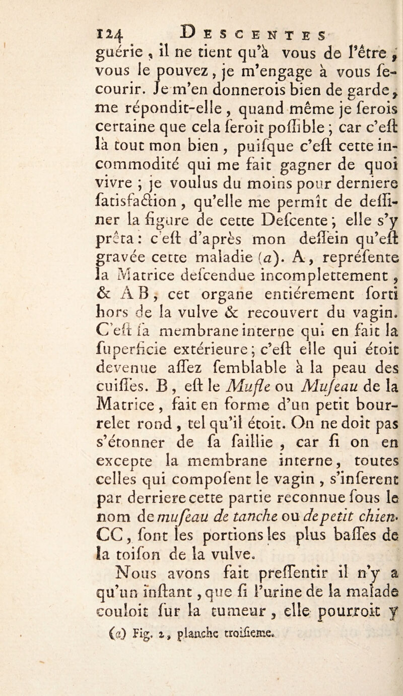 guérie , il ne tient qu’à vous de l’être, vous le pouvez, je m’engage à vous fe- courir. Je m’en donnerois bien de garde, me répondit-elle , quand même je ferois certaine que cela ferait pollible ; car c’eft là tout mon bien , puifque c’eft cette in¬ commodité qui me fait gagner de quoi vivre ; je voulus du moins pour derniere fatisfaélion, qu’elle me permît de delïi- ner la figure de cette Defcente ; elle s’y prê ta: ceft d’après mon deffein qu’eft gravée cette maladie (a). A, repréfente la Matrice defcendue incomplettement, & A B, cet organe entièrement for ri hors de la vulve & recouvert du vagin. Celtia membrane interne qui en fait la fuperfide extérieure ; c’eft elle qui étoit devenue allez femblable à la peau des cuili’es. B, eft le Mufle ou Mufeau de la Matrice , fait en forme d’un petit bour¬ relet rond , tel qu’il étoit. On ne doit pas s’étonner de fa faillie , car fi on en excepte la membrane interne, toutes celles qui compofent le vagin , s’inferent par derrière cette partie reconnue fous le nom dq mufeau de tanche ou depetit chien• CC, font ies portions les plus baffes de la toifon de la vulve. Nous avons fait preffentir il n’y a qu’un ïnftant, que fi l’urine de la malade couloir fur la tumeur, elle pourrok J (a) Fig, z, planche troifione*
