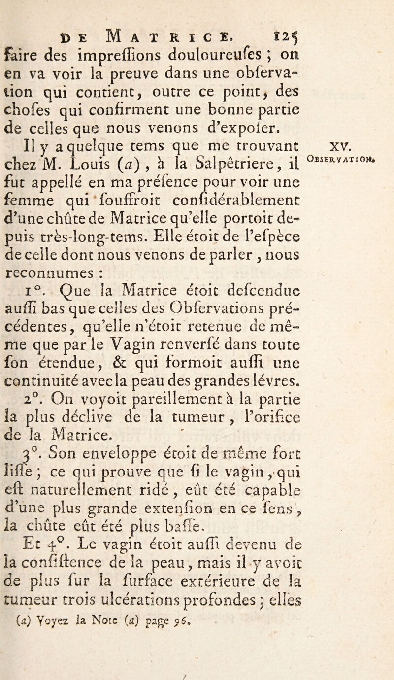 faire des impreffions douloureufes ; on en va voir la preuve dans une obier va- lion qui contient, outre ce point, des chofes qui confirment une bonne partie de celles que nous venons d’expoler. Il y a quelque tems que me trouvant chez M. Louis (a) , à la Salpêtrière, il fut appelle en ma préfènce pour voir une femme qui fouffroit confidérablement d’une chûte de Matrice qu’elle portoit de¬ puis très-long-tems. Elle étoit de l’efpèce de celle dont nous venons de parler , nous reconnûmes : i°. Que la Matrice étoit dcfcenduc aufli bas que celles des Obfervations pré¬ cédentes , qu’elle n’étoit retenue de mê¬ me que par le Vagin renverfé dans toute fon étendue, & qui formoit aufli line continuité avecîa peau des grandes lèvres. 2°. On voyoit pareillement h la partie la plus déclive de la tumeur , l’orifice de la Matrice. 3°. Son enveloppe étoit de même fort liiie ; ce qui prouve que fi le vagin,qui eft naturellement ridé, eût été capable d’une plus grande extenfion en ce fens, la chûte eût été plus baffe. Et 40. Le vagin étoit aufli. devenu de la confidence de la peau, mais il y avoit de plus fur la fur fa ce extérieure de la tumeur trois ulcérations profondes \ elles {cl) Voyez la Note (a) page