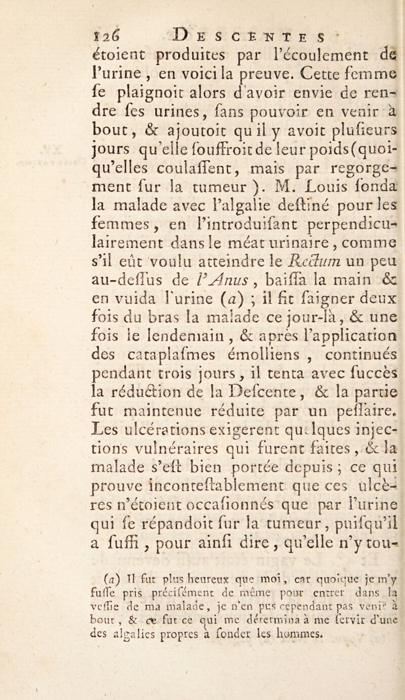 t?,G Descentes' étoient produites par l’écoulement de l’urine , en voici la preuve. Cette femme fe plaignoit alors d avoir envie de ren¬ dre fes urines, fans pouvoir en venir à bout, & ajoutoit qu il y avoit plufieurs jours qu elle fouffroitde leur poids (quoi¬ qu’elles coulaffent, mais par regorge¬ ment fur la tumeur ). M. Louis fonda la malade avec l’aîgalie deftiné pour les femmes, en l’introduifant perpendicu¬ lairement dans le méat urinaire , comme s’il eût voulu atteindre le Rcclum un peu au-deffus de VAnus , baiffa la main & en vuida l'urine (a) ; il fit faigner deux fois du bras la malade ce jour-là, & une fois ie lendemain , & après l’application des cataplalmes émolîiens , continués pendant trois jours, il tenta avec luccès la réduction de la Defcente , & la partie fut maintenue réduite par un pen’aire. Les ulcérations exigèrent qulques injec¬ tions vulnéraires qui furent faites , & la malade s’efi bien portée depuis ; ce qui prouve inconteftablement que ces ulcè¬ res n’étoient occafionnés que par l’urine qui fe répandoit fur la tumeur, puifqu’il a fuffi , pour ainfi dire, qu’elle n’y tou- (a) Il fut plus heureux que moi, car quoique je mj fufTe pris précifément de même pour entrer dans la veflie de ma malade, je n’en pus cependant pas venir à bout, & <œ fut ce qui me détermina à me fervir d’une des algalies propres à fonder les hommes.