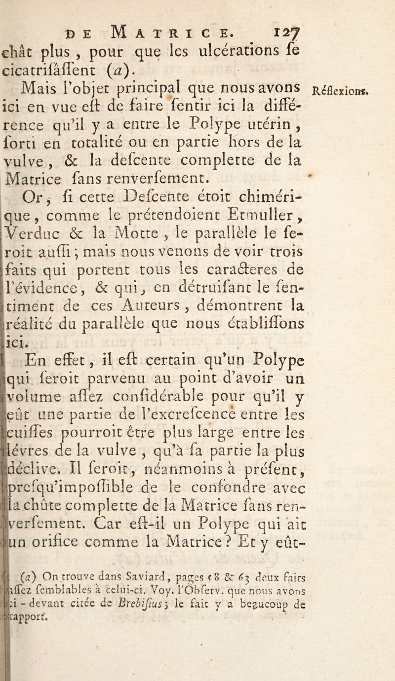 chat plus , pour que les ulcérations fe cicatrifâffent {a). Mais l’objet principal que nous avons Réflexion*, ici en vue eft de faire fentir ici la diffé¬ rence qu’il y a encre le Polype utérin , forci en totalité ou en partie hors de la vulve , & la defeente complette de la Matrice fans renverfement. Or j fi cette Defeente étoit chiméri¬ que, comme le prétendo.ient Etmuller, Verduc & la Motte , le parallèle le fe- roit auffi ; mais nous venons de voir trois faits qui portent tous les caraéteres de l'évidence, & qui, en détruifanc le fen- timent de ces Auteurs, démontrent la réalité du parallèle que nous établifîons ici. En effet, il eft certain qu’un Polype qui feroit parvenu au point d’avoir un volume a fiez confidérable pour qu’il y eut une partie de l’excrefcencè entre les cuiffes pourroit être plus large entre les lèvres de la vulve , qu’à fa partie la plus déclive. Il feroit, néanmoins à préfent, Iprelqu’impofîible de le confondre avec achète complette de la Matrice fans ren¬ verfement. Car eft-il un Polype qui ait un orifice comme la Matrice? Et y eût- (a) On trouve dans Saviard, pages <8 & deux faits jkflez femblables à celui-ci. Voy. l’Ôbferv. OjUe nous avons |:i - devant citée de Breiifius, le fait y a beaucoup de (rapport.