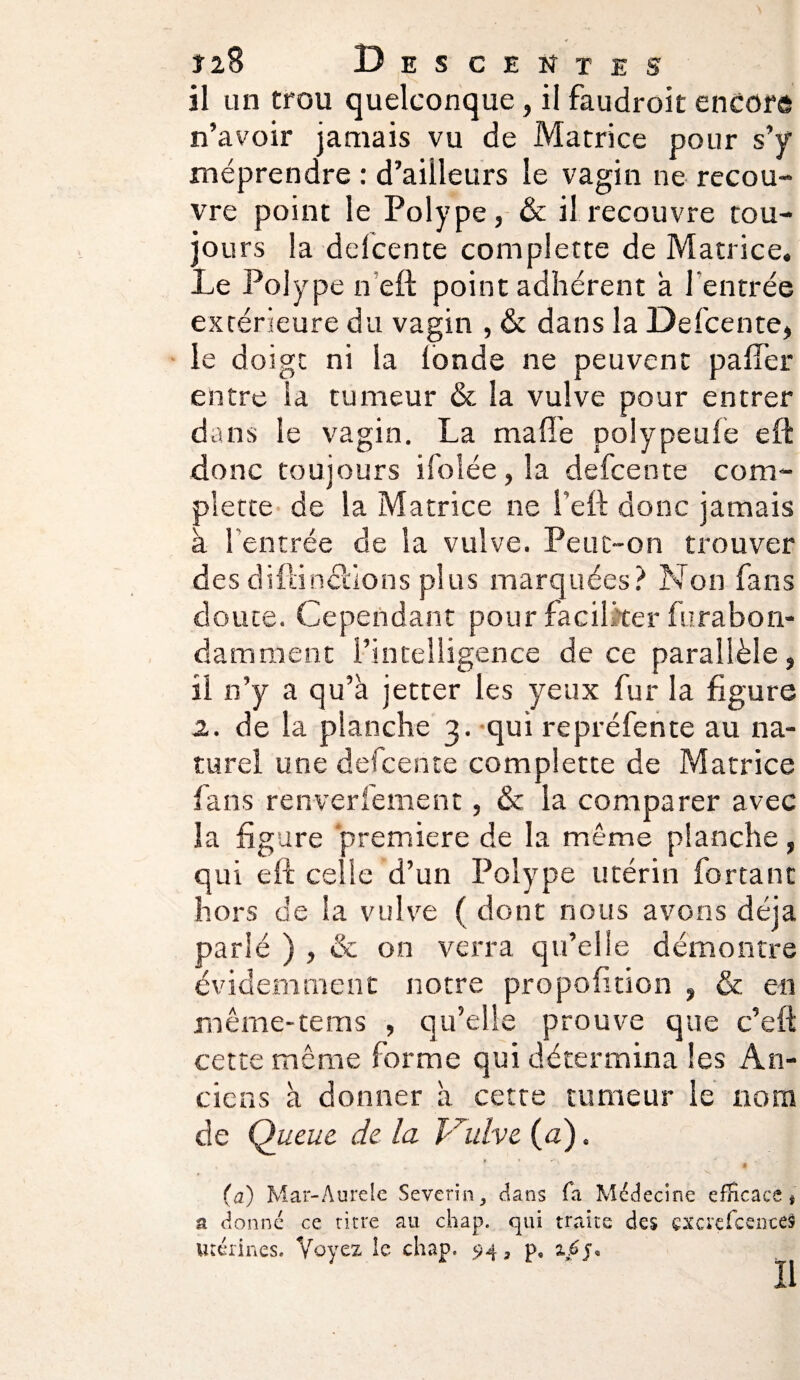 •4 î28 Descentes il un trou quelconque, il faudroit encore n’avoir jamais vu de Matrice pour s’y méprendre : d’ailleurs le vagin ne recou¬ vre point le Polype, & il recouvre tou¬ jours la delcente complette de Matrice. Le Polype n’eft point adhérent à l'entrée extérieure du vagin , & dans la Delcente, le doigt ni la fonde ne peuvent palier entre la tumeur & la vulve pour entrer dans le vagin. La malle polypeule eft donc toujours ifoîée, la delcente com¬ plette de la Matrice ne l’eft donc jamais à l’entrée de la vulve. Peut-on trouver des dillinciions plus marquées? Non fans doute. Cependant pour faciliter furabon- dam ment l’intelligence de ce parallèle, il n’y a qu’à jetter les yeux fur la figure 2. de la planche 3. qui repréfente au na¬ turel une defcente complette de Matrice fans renversement, & la comparer avec la figure première de la même planche, qui eft celle d’un Polype utérin for tant hors de la vulve ( dont nous avons déjà parlé ) , & on verra qu’elle démontre évidemment notre propofition , & en mêrne-tems , qu’elle prouve que c’eft cette même forme qui détermina les An¬ ciens à donner à cette tumeur le nom de Queue, de la Vulve (a). t * 4 ^ -fi g • ' * ... X I (a) Mar-Aurele Sevcrîn, dans fa Médecine efficace# a donné ce titre au chap. qui traite des cxerefcenceS Utérines. Voyez le chap. 94, p, z.6j*