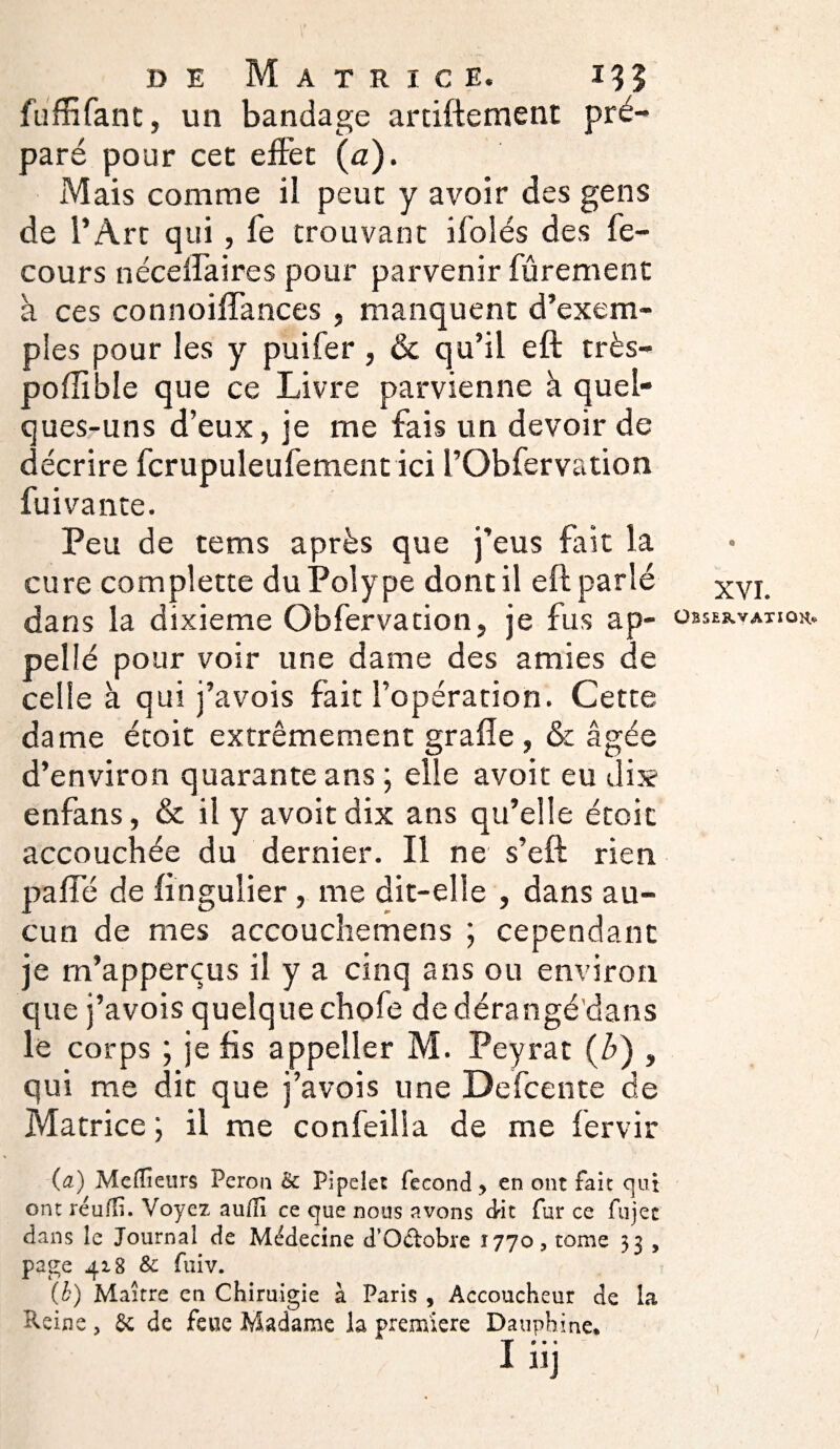 fuffifant, un bandage artiftement pré¬ paré pour cet effet {a). Mais comme il peur y avoir des gens de l’Arc qui, fe trouvant ifolés des fe- cours nécelfaires pour parvenir fûrement à ces connoiffances , manquent d’exem¬ ples pour les y puifer, & qu’il eft très- poffîole que ce Livre parvienne à quel¬ ques-uns d’eux, je me fais un devoir de décrire fcrupuleufement ici l’Obfervation fuivante. Peu de tems après que j’eus fait la cure complette du Polype dont il eft parlé dans la dixième Obfervation, je fus ap~ pellé pour voir une dame des amies de celle à qui j’avois fait l’opération. Cette dame étoit extrêmement grafle , & âgée d’environ quarante ans ; elle avoit eu dix enfans, & il y avoit dix ans qu’elle étoit accouchée du dernier. Il ne s’eft rien pâlie de fingulier, me dit-elle , dans au¬ cun de mes accouchemens ; cependant je m’apperçus il y a cinq ans ou environ que j’avois quelque chofe de dérangé'dans le corps ; je fis appeller M. Peyrat (A) , qui me dit que j’avois une Defcente de Matrice ; il me confeilla de me fervir (a) Meilleurs Pérou & Pipelet fécond, en ont fait qui ont réudî. Voyez aufli ce que nous avons dit fur ce fujec dans le Journal de Médecine d’Qétobre 1770, tome 33 , page 418 & fuiv. (b) Maître en Chiruigie à Paris 5 Accoucheur de la Reine , 6c de feue Madame la première Dauphine* I HJ XVI. Observation /