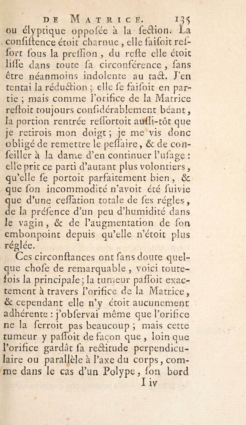 ou élyptique oppofée à la feéKon. La confidence étoit charnue , elle faifoit rei- forc fous la prefilon , du refie elle école lifl’e dans toute fa circonférence , fans être néanmoins indolente au tacl. J en tentai la réduction ; elle le faifoit en par¬ tie ; mais comme l’orifice de la Matrice refloit toujours confidérablement béant, la portion rentrée reffortoit aufli-tot que je retirois mon doigt ; je me vis donc obligé de remettre le pefï'aire, & de con- feiller à la dame d’en continuer l’ufage : elle prit ce parti d’autant plus volontiers, qu’elle fe portoit parfaitement bien , & que fon incommodité n’avoit été fui vie que d’une ceffation totale de les régies, de la préfence d’un peu d’humidité dans Je vagin, & de l’augmentation de fon embonpoint depuis qu’elle n’étoit plus réglée. Ces circonftances ont fans doute quel¬ que chofe de remarquable , voici toute¬ fois la principale; la tumeur pafîbit exac¬ tement à travers l’orifice de la Matrice, & cependant elle n’y étoit aucunement adhérente : j’obfervai même que l’orifice ne la ferroit pas beaucoup ; mais cette tumeur y paffoit de façon que , loin que l’orifice gardât fa reditude perpendicu¬ laire ou parallèle à l’axe du corps, com¬ me dans le cas d’un Polype, fon bord ' I iv