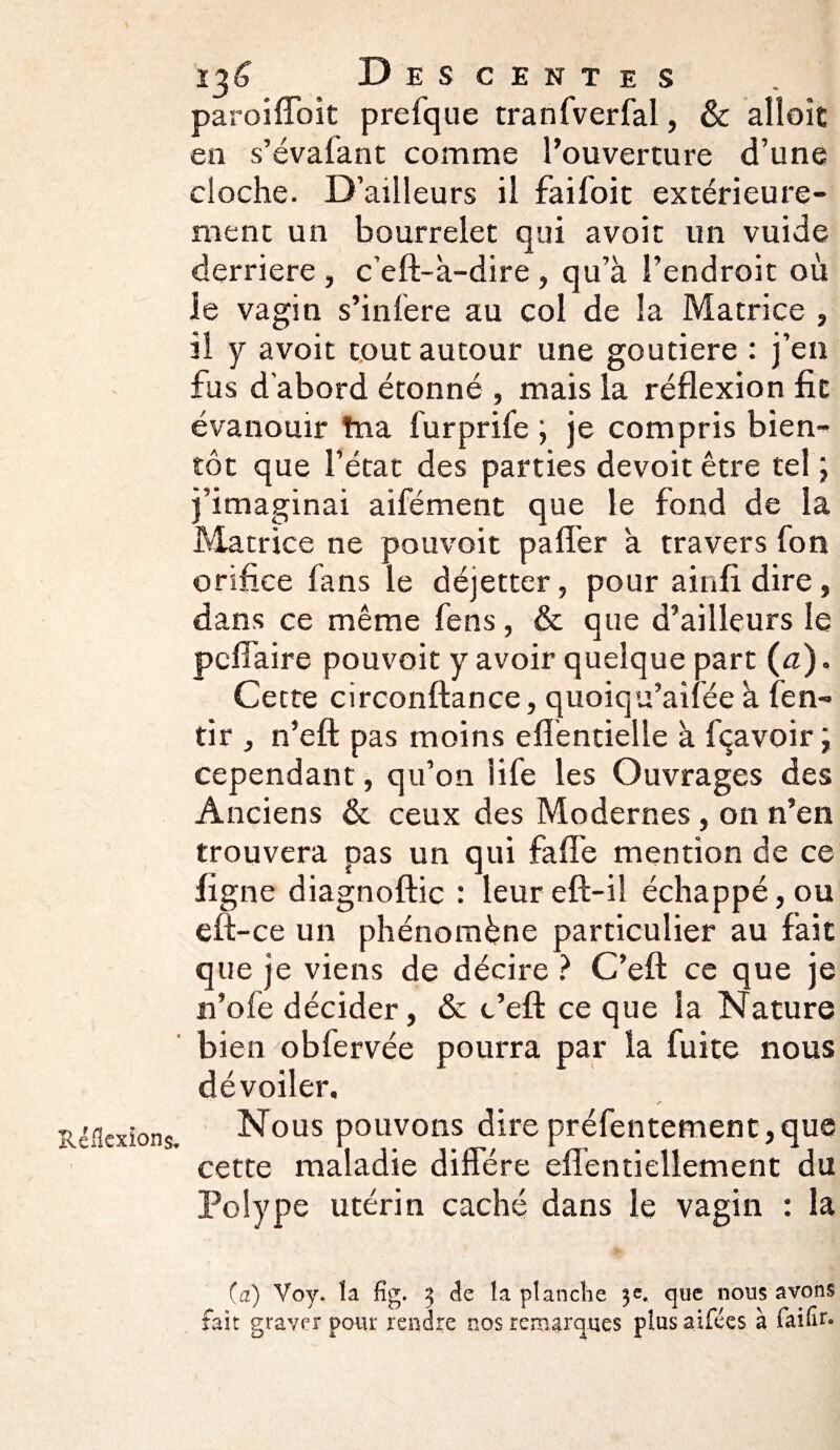 Réflexions, paroiffoit preique tranfverfal, & alloit en s’évafant comme l’ouverture d’une cloche. D’ailleurs il faifoit extérieure¬ ment un bourrelet qui avoit un vuide derrière , c’eft-à-dire , qu’à l’endroit où le vagin s’infere au col de la Matrice , il y avoit tout autour une goutiere : j’en fus d'abord étonné , mais la réflexion fit évanouir tna furprife ; je compris bien¬ tôt que l’état des parties devoit être tel ; ; ’imaginai aifément que le fond de la Matrice ne pouvoit paffer à travers fon orifice fans le déjetter, pour ainfl dire, dans ce même fens, & que d’ailleurs le pcflaire pouvoit y avoir quelque part (a). Cette circonftance, quoiqu’aifée à fen- tir , n’eft pas moins efléntielle à fçavoir; cependant, qu’011 life les Ouvrages des Anciens & ceux des Modernes, on n’en trouvera pas un qui faffe mention de ce ligne diagnoftic : leur eft-iî échappé, ou eft-ce un phénomène particulier au fait que je viens de décire ? C’eft ce que je n’ofe décider, & c’eft ce que la Nature bien obfervée pourra par la fuite nous dévoiler. Nous pouvons dire préfentement,que cette maladie diffère eflèntiellement du Polype utérin caché dans le vagin : la (a) Voy. la fig. 3 de la planche 3e. que nous avons fait graver pour rendre nos remarques plus aifées à faiflr*
