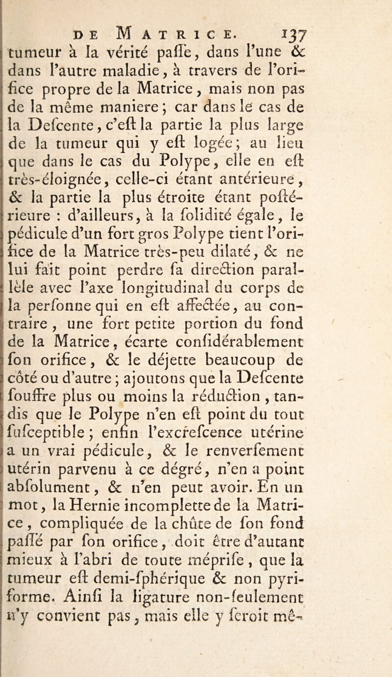 tumeur à. la vérité pafle, dans l'une Ôc dans l’autre maladie, à travers de l’ori- fice propre de la Matrice, mais non pas de la même maniéré ; car dans le cas de la Defcente, c’eft la partie la plus large de la tumeur qui y eft logée ; au lieu que dans le cas du Polype, elle en eft très-éloignée, celle-ci étant antérieure, & la partie la plus étroite étant pofté- rieure : d’ailleurs, à la foîidité égale, le pédicule d’un fort gros Polype tient l’ori¬ fice de la Matrice très-peu dilaté, & ne lui fait point perdre fa diredion paral- 1 îèle avec l’axe longitudinal du corps de I la perfonne qui en eft affe&ée, au con¬ traire , une fort petite portion du fond de la Matrice. écarte confidérablement fon orifice, & le déjette beaucoup de : côté ou d’autre ; ajoutons que la Defcente ! fouffre plus ou moins la rédu&ion , tan¬ dis que le Polype n’en eft point du tout jt fufceptible ; enfin l’excrefcence utérine ! a un vrai pédicule, & le renverfement utérin parvenu à ce dégré, n’en a point abfolument, & n’en peut avoir. En un mot, la Hernie incomplette de la Matri¬ ce , compliquée de la chûte de fon fond paftë par fon orifice, doit être d’autant mieux à l’abri de toute méprife , que la tumeur eft demi-fphérique & non pyri- forme. Ainfi la ligature non-feulement n’y convient pas, mais elle y fcroit me-