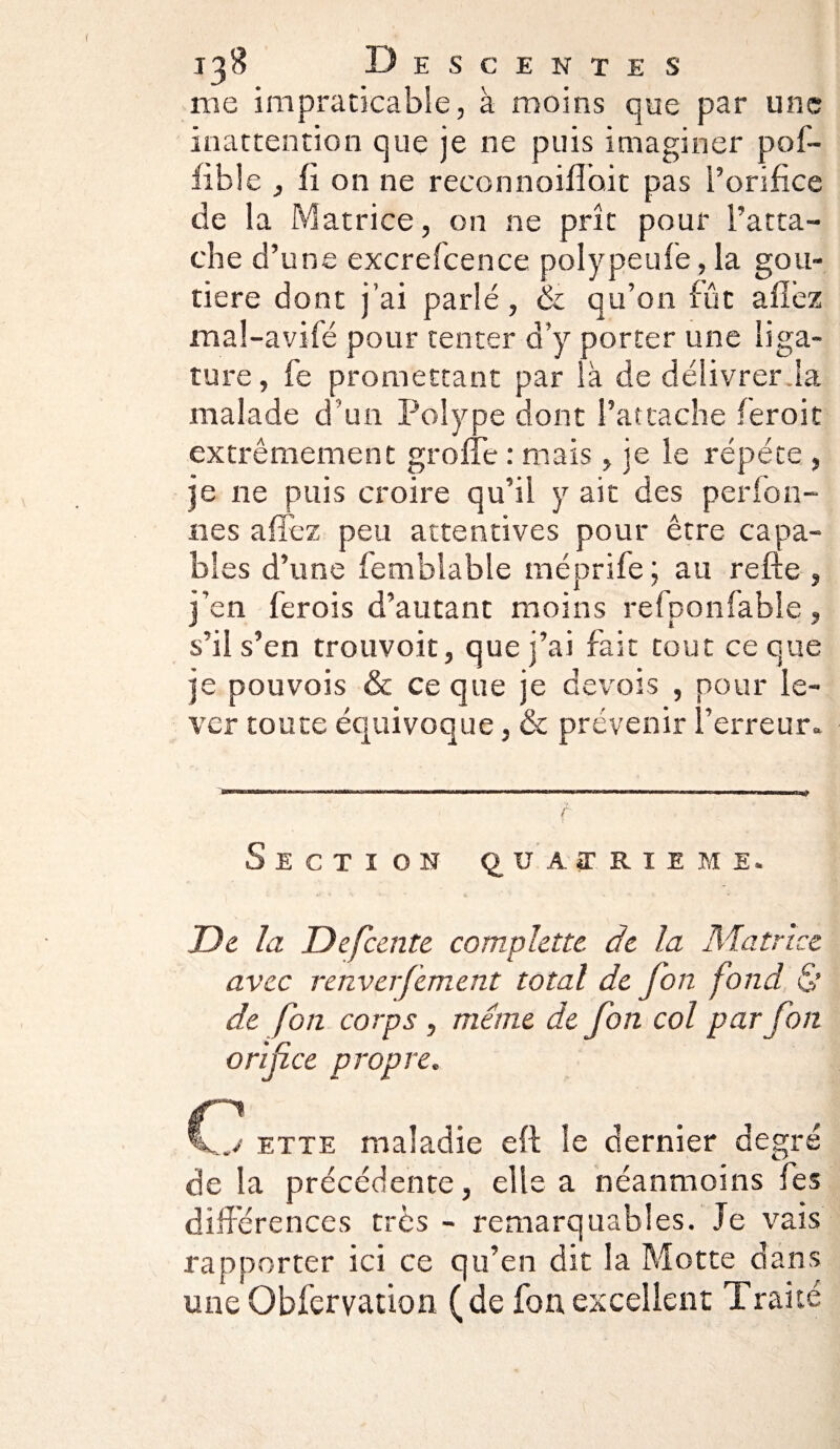me impraticable, à moins que par une inattention que je ne puis imaginer pof- fible , fi on ne reconnoiflb.it pas l’orifice de la Matrice, on ne prît pour l’atta¬ che d’une excrefcence polypeufe, la gou- tiere dont j’ai parlé, & qu’on fût allez mal-avifé pour tenter d’y porter une liga¬ ture, fe promettant par là de délivrer la malade d’un Polype dont S’attache feroit extrêmement grofle : mais, je le répété , je 11e puis croire qu’il y ait des perfon- nes a fiez peu attentives pour être capa¬ bles d’une Semblable méprife ; au refte , j’en lerois d’autant moins refponfable, s’il s’en trouvoit, que j’ai fait tout ce que je pouvois & ce que je devois , pour le¬ ver toute équivoque, & prévenir l’erreur. Section quatrième. De la Defcente complettc de la Matrice avec renverfement total de fort fond & de fon corps , même de fon col par fon orifice propre. ette maladie eft le dernier degré de la précédente, elle a néanmoins les différences très - remarquables. Je vais rapporter ici ce qu’en dit la Motte dans une Obfervation (de fon excellent Traité