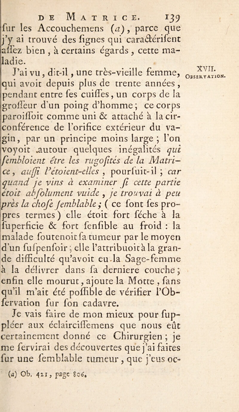 fur les Accouchemens (a), parce que j’y ai trouvé des lignes qui cara&érifent allez bien , à certains égards , cette ma¬ ladie. J’ai vu, dit-il, une très-vieille femme, qui avoir depuis plus de trente années, : pendant entre fes coiffes, un corps de la igrolfeur d'un poing d’homme; ce corps paroilfoic comme uni & attaché à la cir¬ conférence de l’orifice extérieur du va¬ gin, par un principe moins large ; l’on voyoit .autour quelques inégalités qui fembloient être les ru go fîtes de la Matri¬ ce , aufïi V étoient-eïles , pourluit-il ; car quand je vins à examiner jî cette partie ctoit abfolument vuide , je trouvai à peu près la chofe femblable ; ( ce font fes pro¬ pres termes ) elle étoit fort féche à la fuperficie & fort fenfible au froid : la malade foutenoit fa tumeur par le moyen d’un fufpenfoir ; elle l’attribuoitàla gran¬ de difficulté qu’avoit eu-la Sage-femme à la délivrer dans fa derniere couche ; enfin elle mourut, ajoute la Motte , fans qu’il m’ait été poffible de vérifier l’Ûb- fervation fur fon cadavre. Je vais faire de mon mieux pour fup- pléer aux écîairctffemens que nous eût certainement donné ce Chirurgien ; je me fervirai des découvertes que j’ai faites fur une lemblable tumeur , que j’eus oc- («) Ob, 4zi, page ( XVII. Observation*