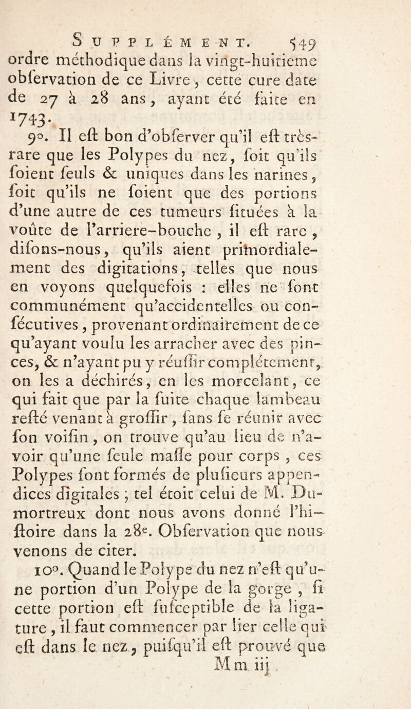 ordre méthodique dans la vingt-huitième observation de ce Livre , cette cure date de 27 à 28 ans, ayant été faite en 17‘î3\ 90. II eft bon d’obferver qu’il eft très- rare que les Polypes du nez, foit qu’ils Soient Seuls & uniques dans les narines, foie qu’ils ne Soient que des portions d’une autre de ces tumeurs fituées à la voûte de l’arriere-bouche , il eft rare , dilons-nous, qu’ils aient primordiale- ment des digitations, telles que nous en voyons quelquefois : elles ne font communément qu’accidentelles ou con¬ sécutives , provenant ordinairement de ce qu’ayant voulu les arracher avec des pin¬ ces, & n’ayant pu y réuftir complètement, on les a déchirés, en les morcelant, ce qui fait que par la Suite chaque lambeau refté venant a groffir, fans Se réunir avec Son voiftn, on trouve qu’au lieu de n’a¬ voir qu’une Seule malle pour corps , ces Polypes Sont formés de plufieurs appen¬ dices digitales ; tel étoic celui de M. Du- mortreux dont nous avons donné l’hi—• ftoire dans la 28e. Obfervation que nous venons de citer. io°. Quand le Polype du nez n’eft qu’u¬ ne portion d’un Polype de la gorge , fi cette portion eft Sufceptible de la liga¬ ture , il faut commencer par lier celle qui eft dans le nez, puifqu’il eft prouvé que Mm iij ,