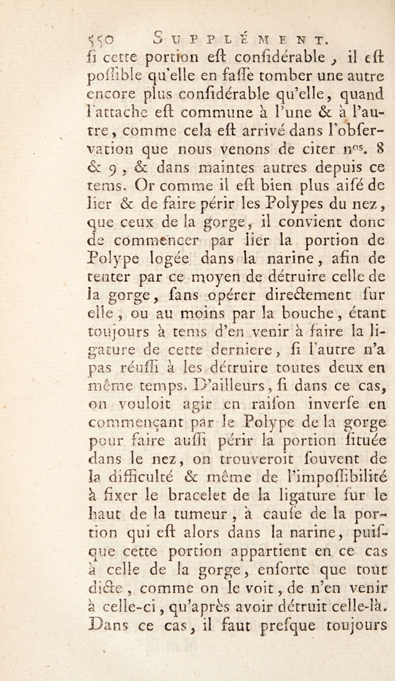 fi cette portion eft coniidérable il eft poflïble qu’elle en falTe tomber une autre encore plus confidérable qu’elle, quand l’attache eft commune à l'une & à l’au¬ tre , comme cela eft arrivé dans l’obfer- vation que nous venons de citer nos. 8 & 9 , & dans maintes autres depuis ce terris. Or comme il eft bien plus aifé de lier & de faire périr les Polypes du nez, que ceux de la gorge, il convient donc de commencer par lier la portion de Polype logée dans la narine, afin de tenter par ce moyen de détruire celle de la gorge, fans opérer diredement fur elle , ou au moins par la bouche, étant toujours à te ms d’en venir à faire la li¬ gature de cette derniere, fi l’autre n’a pas réuffi à les détruire toutes deux en même temps. D’ailleurs, fi dans ce cas, on vouloit agir en raifon inverfe en commençant par le Polype de la gorge pour faire au fil périr la portion lituée dans le nez, on trouveroit fou vent de la difficulté & même de l’impoffibilité à fixer le bracelet de la ligature fur le haut de la tumeur , a eau le de la por¬ tion qui eft alors dans la narine, puil— que cette portion appartient en ce cas à celle de la gorge, enforte que tout diète , comme on le voit, de n’en venir à celle-ci, qu’après avoir détruit celle-là. Dans ce cas, il faut prefque toujours