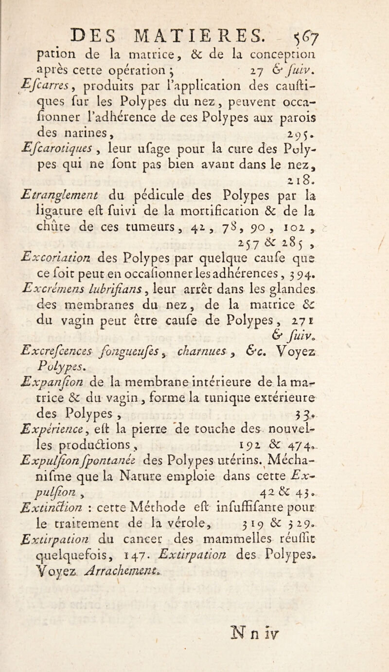 pacion de la matrice , & de la conception après cette opération 3 27 & Juiv. Efcarres, produits par Inapplication des caufti- ques fur les Polypes du nez , peuvent occa- fionner l’adhérence de ces Polypes aux parois des narines, 295. Efcarotiques , leur ufage pour la cure des Poly¬ pes qui ne font pas bien avant dans le nez* 218» Etranglement du pédicule des Polypes par la ligature eft fuivi de la mortification & de la chiite de ces tumeurs, 42, 78, 90, 102, 257 & 285 , Excoriation des Polypes par quelque caufe que ce ioit peut en occafionner les adhérences, 3 94. Excrémens lubrifians, leur arrêt dans les glandes des membranes du nez, de la matrice &C du vagin peut être caufe de Polypes, 271 & fuiv» Excrefcences fongueufes 5 charnues * &c, Voyez Polypes. Expansion de la membrane intérieure delama^- trice & du vagin, forme la tunique extérieure des Polypes , 3 J® Expérience, eft la pierre de touche des nouvel¬ les productions, 192 & 474® Expuljionfpontanée des Polypes utérins. Mécha- nifme que la Nature emploie dans cette Ex~ puljion y 42 & 43» Extinction : cette Méthode eft infuffifante pour le traitement de la vérole, 319 & 329., Extirpation du cancer des mammelles réuffit quelquefois, 147* Extirpation des Polypes» Voyez, Arrachement0