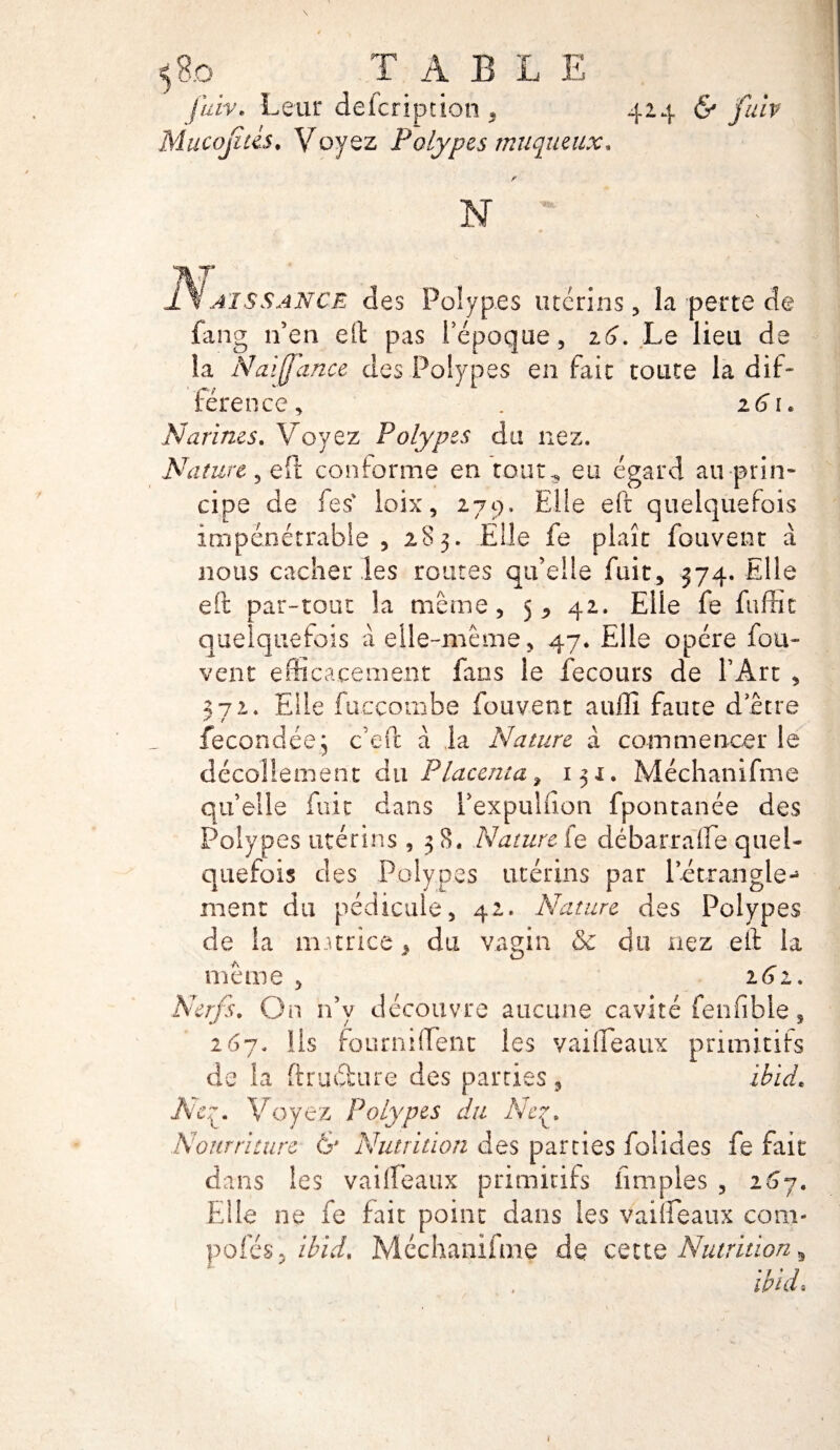 5 8.o TABLE fuiv. Leur description * 424 & fulv Mucojitis• Voyez Polypes muqueux, f N ' aïs s an CE des Polypes utérins, la perte de fang n’en eft pas 1epoque, 16. Le lieu de la Naiffance des Polypes en fait toute la dif¬ férence, . 16 r. Narines. Voyez Polypes du nez. Nature, eft conforme en tout, eu égard au-prin¬ cipe de fes‘ loix, 279. Elle eft quelquefois impénétrable , 183. Elle fe plaît fouvent à nous cacher les routes qu’elle fuit, 374. Elle eft par-tout la même, 5, 42. Elle fe fuffic quelquefois à elle-même, 47. Elle opère fou- vent efficacement fans le fecours de l’Art , 372. Elle fuccombe fouvent aufïi faute dette fécondée5 c’eft à la Nature à commencer le décollement du Placenta % 151. Méchanifme quelle fuit dans Pexpulfion fpontanée des Polypes utérins , 38. Nature fe débarralfe quel¬ quefois des Polypes utérins par l’étrangle^ ment du pédicule, 42. Nature des Polypes de la autrice > du vagin & du nez eft la meme 2 6z. Nerfs. On 11’y découvre aucune cavité fenfible, 267. lis fourniflenc les vaifleaux primitifs de la ftruéfcure des parties, ibicL Ne y Voyez Polypes du Ney Nourriture & Nutrition des parties foîides fe fait dans les vailïeaux primitifs limples , 267. Elle ne fe fait point dans les vameaux corn- pofés, ibid, Méchanifme de cette Nutrition ^ • 7 • ? ma«
