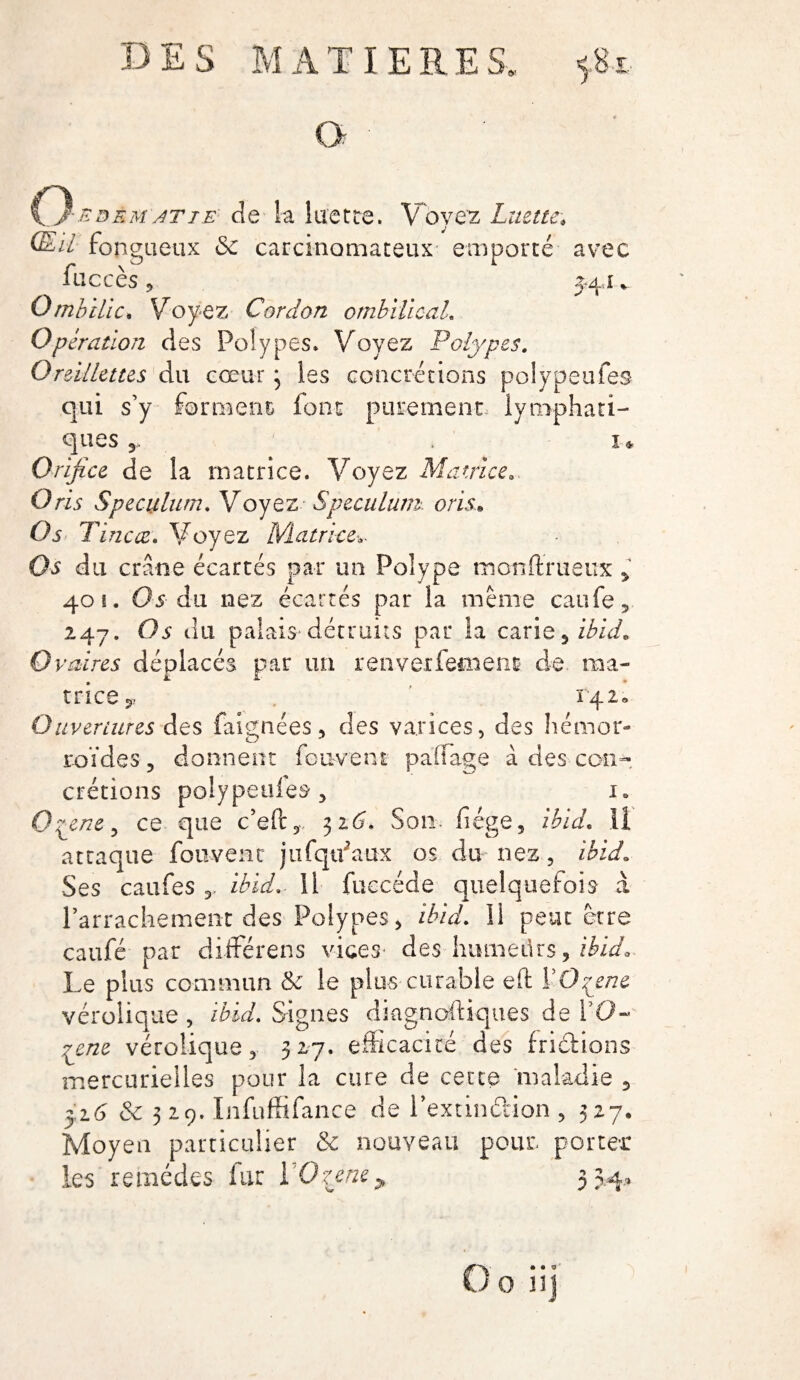 O dem/iTiE cîe la luette. Voyez Luette. CLil fongueux <3e carcinomateux emporté avec face es 9 J4.1 v Ombilic. Voyez Cordon ombilical. Opération des Polypes* Voyez Polypes. Oreillettes du cœur3 les concrétions polypeufes qui s’y forment font purement lymphati¬ ques 5. . 1* Orifice de la matrice. Voyez Matrice. O ris Spéculum. Voyez Spéculum or Lu Os Tincœ. Voyez Matrice-,. Os du crâne écartés par un Polype monffrueux > 401. Os du nez écartés par la même caufe, 247. Os du palais détruits par la carie, ibid. Ovaires déplacés par un renverfetnenc de ma¬ trice 142. Ouvertures des faignées, des varices, des hémor¬ roïdes 5 donnent fouvent paffage à des con¬ crétions polypeufes 3 1. Qyene^ ce que c’eft, 316. Son- fiége, ibid. li attaque fouvenc jufqifaux os du nez, ibid. Ses caufes 3. ibid. il fuecéde quelquefois à l'arrachement des Polypes, ibid. Il peut être caufé par diïférens vices des humeürs , ibid. Le plus commun & le plus curable eft VOçene vérolique , ibid. Signes diagnostiques de fO~ pene vérolique, 327. efficacité des frictions mercurielles pour la cure de cette maladie , 316 & 319. InfufSfance de l’extinélion , 327. Moyeu particulier «3c nouveau pour, porter les remèdes fur l'Qzene> 33,4,