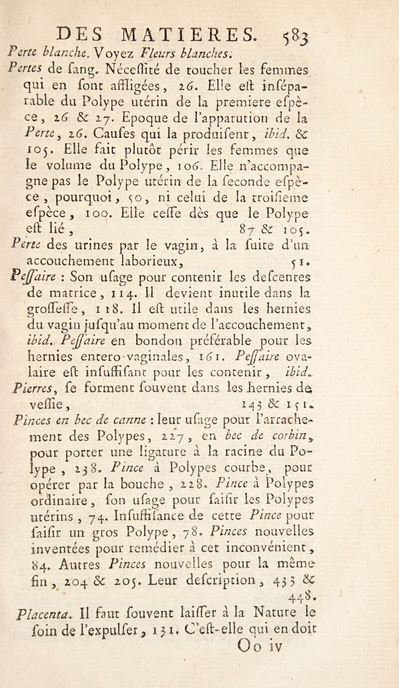 Perte blanche. Voyez Fleurs blanches. Pertes de fang. Néceflïté de toucher les femmes qui en font affligées, 26. Elle eff infépa- rable du Polype utérin de la première efpè- ce, 16 & 27. Epoque de l’apparutioîi de la Perte y 16. Caufes qui la produifent, ibid, & 105. Elle fait plutôt périr les femmes que le volume du Polype, io6\ Elle n'accompa¬ gne pas le Polype utérin de la fécondé efpè- ce , pourquoi, so> ni celui de la troifieme efpèce, 100. Elle ceiTe dès que le Polype eff lié , 8 7 & 1 o 5. Perte des urines par le vagin, à la fuite d*un- accouchement laborieux, 51* Pe(faire : Son ufage pour contenir les defeenres de matrice, 114. Il devient inutile dans la groffeffe, 1 18. Il eff utile dans les hernies du vagin jufqifau moment de l’accouchement, ibid. PejJ'aire en bondon préférable pour les hernies entero-vaginal.es-, 161. PejJ'aire ova¬ laire eff infuffifant pour les contenir, ibid* Pierres, fe forment fou vent dans les hernies da veflie, 143&IÇI* Pinces en bec de canne : leur ufage pour l’arrache- ment des Polypes, 227, en bec de corbin* pour porter une ligature à la racine du Po¬ lype , 138,. Pince à Polypes courbe, pour opérer par la bouche , 228. Pince à Polypes ordinaire, fon ufage pour faifir les Polypes utérins, 74. Infufmance de cette Pince pour faifir un gros Polype, 78. Pinces nouvelles inventées pour remédier à cet inconvénient, 84. Autres Pinces nouvelles pour la même fin, 204 «Se 205. Leur defeription , 453 448. Placenta. Il faut fouvent l'ai (Ter à la Nature le foin de l’expulfer, 131, C’eft-elle qui en doit Go iv