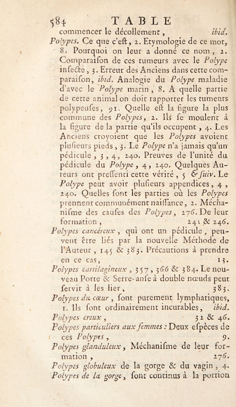 T A BLE commencer le décollement, ibîd. Polypes. Ce que c’eft, 2. Etymologie de ce mot, 8* Pourquoi on leur a donné ce nom, 2. Cotnparaifon de ces tumeurs avec le Polype infeéte , 3. Erreur des Anciens dans cette com- paraifcn, ibid. Analogie du Polype maladie d’avec Se Polype marin , 8. A quelle partie de cette animal on doit rapporter les tumeurs polypeufes, 91. Quelle eft la figure la plus corn ni une des Polypes, 2. ils fe moulent à la figure de la partie qu’ils occupent , 4. Les Anciens croyoient que les Polypes avoient plufieurs pieds, 3. Le Polype n’a jamais qu’un pédicule 53,45 240. Preuves de l’unité du pédicule du Polype, 4, 240. Quelques Au¬ teurs ont preffenti cette vérité , 5 &fuiv. Le Polype peut avoir plufieurs appendices, 4 , 140. Quelles font les parties où les Polypes prennent communément liai (Tance, 2. Mécîia- nifme des caufes des Polypes, 276”. De leur formation , 241 & 246. Polypes cancéreux , qui ont un pédicule , peu¬ vent erre liés par la nouvelle Méthode de l’Auteur , 145 & 383. Précautions à prendre en ce cas, 13. Polypes cartilagineux , 357, 366 &C 384* Le nou¬ veau Porte & Serre-anfeà double nœuds peut fervir à les lier, 383. Polypes du cœur , font purement lymphatiques, 1. Ils font ordinairement incurables, ibid. Polypes creux , 3 2 & 46. Polypes particuliers aux femmes : Deux efpèces de 1 ces Polypes, 9. Polypes glanduleux, Méchanifme de leur for¬ mation , 276* Polypes globuleux de la gorge & du vagin , 4. Polypes de la gorge, font continus à la portion