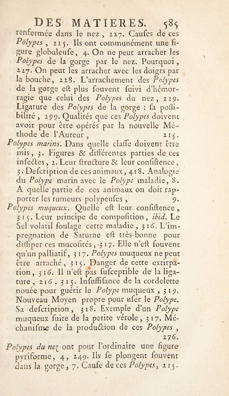 renfermée dans le nez , 227. Caufes de ces Polyp es , 215. Ils ont communément une fi¬ gure globuleufe, 4. On ne peut arracher les Polyp es de la gorge par le nez. Pourquoi , 2.27. On peut les arracher avec les doigts par la bouche, 228. L’arrachement des Polypes de la gorge eft plus fouvent fuivi d’hémor¬ ragie que celui des Polypes du nez, 229* Ligature des Polypes de la gorge : fa pofli- bilité , 299. Qualités que ces Polypes doivent avoir pour être opérés par la nouvelle Mé¬ thode de l’Auteur , 2 x 5. Polypes marins. Dans quelle claffe doivent erre mis, 3. Figures & différentes parties de ces infedtes , 2. Leur ftru&ure & leur confidence, 5. Defcription de ces animaux, 418. Analogie du Polype marin avec le Polype maladie, 8. À quelle partie de ces animaux on doit rap¬ porter les tumeurs poiypeufes , 9. Polypes muqueux. Quelle eft leur confidence 5 315. Leur principe de compofition, ibid. Le Sel volatil foulage cette maladie , 3 16. L’im¬ prégnation de Saturne eft très-bonne pour diffiper ces mucofités ,-3 17- Elle rfieft iouvent qu’un palliatif, 317. Polypes muqueux ne peut erre arraché, 315. Danger de cette extirpa¬ tion , 316. Il n’eft pas fufceptible de la liga¬ ture , 2 16 , 3150 Infuffifance de la cordelette nouée pour guérir le Polype muqueux ,319* Nouveau Moyen propre pour ufer le Polype. Sa defcription, 318. Exemple d’un Polype muqueux faite de la petite vérole, 3 17. Mé- chanifme de la production de ces Polypes , Polypes du ne7L ont pour l’ordinaire une figure pyriforme, 4, 249. Ils fe plongent fouvent dans la gorge ? 7. Caufe de ces Polypes, 21 j*