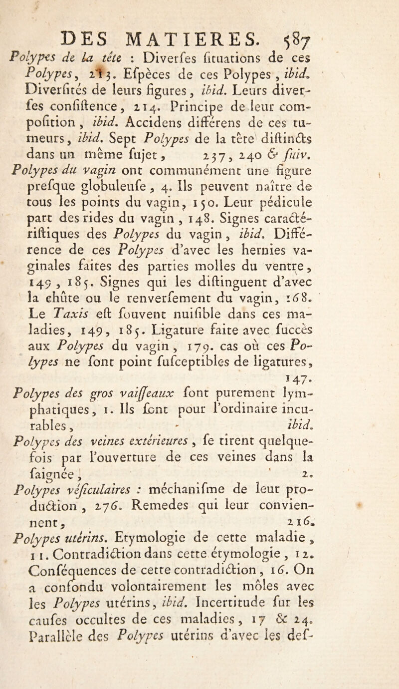 Polypes de la tête : Diverfes fituations de ces Polypes, il y Efpèces de ces Polypes , ibid. Diverfités de leurs figures , ibid. Leurs diver- les confidence, 214. Principe de ieur corn- pofition , ibid. Accidens différens de ces tu- meurs, ibid. Sept Polypes de la tète1 diftinéts dans un même fujet, 237, 240 & fuiv. Polypes du vagin ont communément une figure prefque globuleufe , 4. Ils peuvent naître de tous les points du vagin, 150, Leur pédicule part des rides du vagin , 148. Signes caracté- riftiques des Polypes du vagin, ibid. Diffé¬ rence de ces Polypes d’avec les hernies va¬ ginales faites des parties molles du ventre, 149 , 185. Signes qui les diftinguent d’avec la chute ou le renverfement du vagin, 16%. Le Taxis eft fouvent nuifible dans ces ma¬ ladies, 149, 185. Ligature faite avec faccès aux Polypes du vagin , 179. cas où ces Po¬ lypes ne font point fufceptibles de ligatures, 147« Polypes des gros vaiffeaux font purement lym¬ phatiques, 1. Ils font pour l’ordinaire incu¬ rables , ' ibid. Polypes des veines extérieures , fe tirent quelque¬ fois par l’ouverture de ces veines dans la faignée, Polypes véjïculaires : tnéchanifme de leur pro¬ duction , 27G. Remedes qui leur convien¬ nent, i\6. Polypes utérins. Etymologie de cette maladie , 1 1. Contradiction dans cette étymologie , 12* Conféquences de cette contradiction , 16. On a confondu volontairement les moles avec les Polypes utérins, ibid. Incertitude fur les caufes occultes de ces maladies, 17 & 24, Parallèle des Polypes utérins d avec les def-