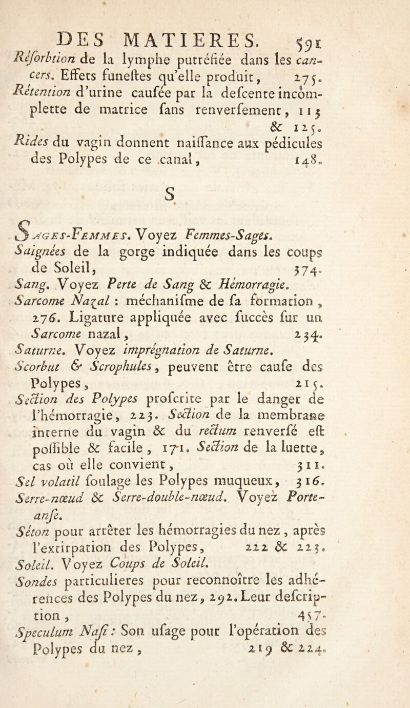 Reforbtion de la lymphe putréfiée dans les can¬ cers. Effets funeftes qu’elle produit, 17y Rétention d’urine caufée par la defcente incom- plette de matrice fans renverfemenc, 11 j 8c 115* Rides du vagin donnent naiflance aux pédicules des Polypes de ce canal, 148, S S^ges-Yemmes. Voyez Femmes-Sages. Saignées de la gorge indiquée dans les coups de Soleil, 574* Sang. Voyez Perte de Sang & Hémorragie. Sarcome Na^al : méchanifme de fa formation , 176. Ligature appliquée avec fuccès fur un Sarcome nazai, 234*. Saturne. Voyez imprégnation de Saturne. Scorbut & Scrophules, peuvent être caufe des Polypes, 21 5* Section des Polypes prefcrice par le danger de l’hémorragie, 223. Section de la membrane interne du vagin 8c du rectum renverfé efë poflible 8c facile, 171» Section de la luette, cas où elle convient, 311* Sel volatil foulage les Polypes muqueux, 3 16. Serre-nœud ÔC S erre-double-nœud.. Voyez Porte- anfe. Séton pour arrêter les hémorragies du nez , après rexcirpation des Polypes, izz 8c Soleil. Voyez Coups de Soleil. Sondes particulières pour reconnaître les adhé¬ rences des Polypes du nez, 292. Leur defcrip^ non, 4 57* Spéculum Naji : Son ufage pour l’opération des Polypes du nez , ziy 8c z24.