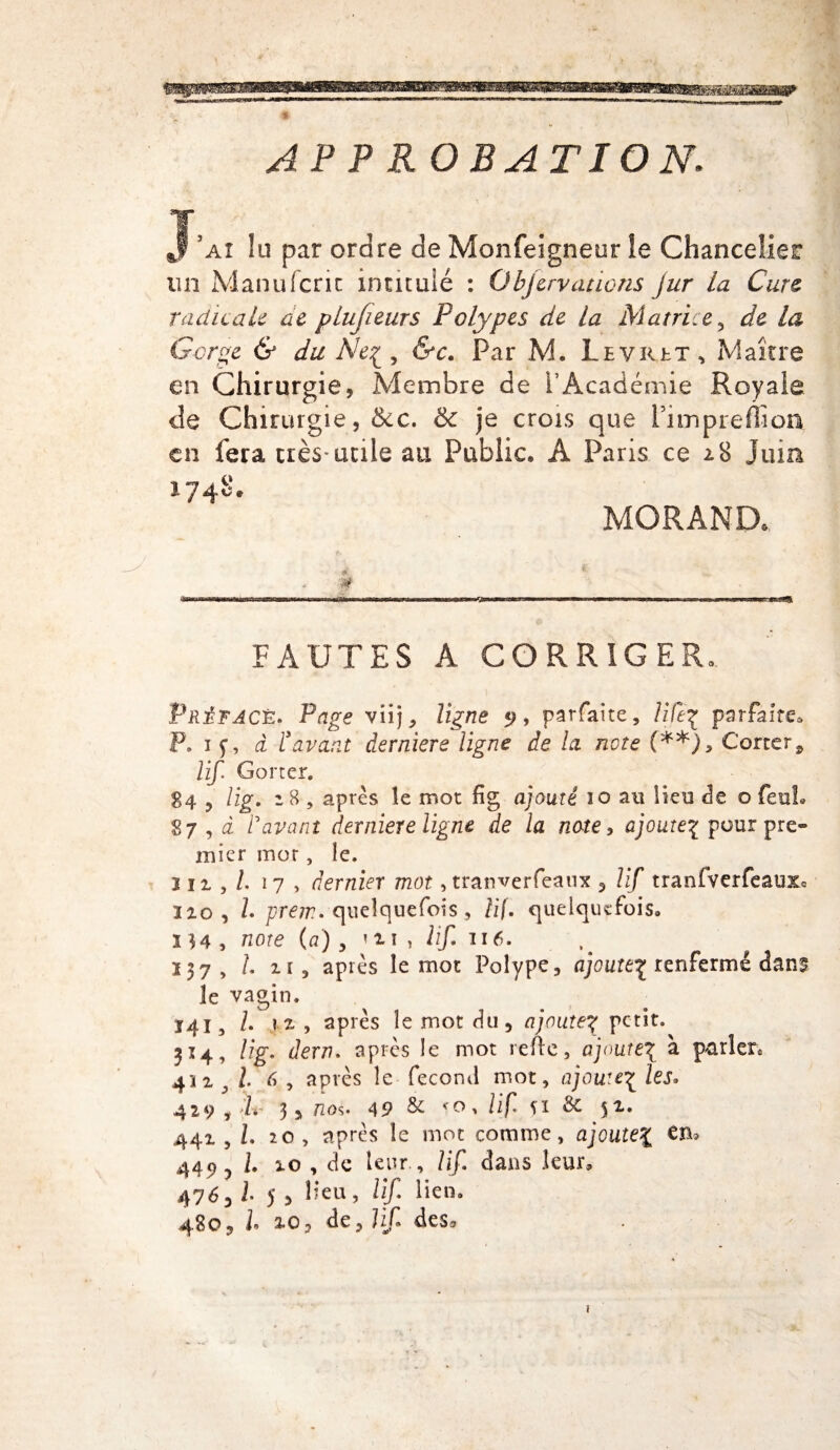 AP P R ORATION. J’ai îti par ordre de Monfeigneur ie Chancelier un Manu (cric intitulé : Objerv citions jur la Cure radicale ae plusieurs Polypes de la Matrice y de la Gorge & du Ne? , &c. Par M. Levret, Maître en Chirurgie , Membre de l’Académie Royale de Chirurgie, Sec. & je crois que PimprefiSoa en fera très* utile au Public, A Paris ce 18 Juin 1748* MORAND, * FAUTES A CORRIGER» Préfacé. Page viij, ligne 5?, parfaite, lift? parfaite» P» if, à T avant derniere ligne de la note (**), Corter, lif. Gorter. 84 , lig. z 8 , après îe mot fig ajouté 10 au Heu de o (euh 87 , à l\ivant derniere ligne de la note, ajoute? pour pre¬ mier mor, le. in,/. 17 , dernier mot, tranverfeaux , lif tranfverfeauxo Iio, /. pmr. quelquefois, /if. quelquefois» 3 54, note (a) , m , lif 116. 237, /. ii, après le mot Polype, ajoute? renfermé dans le vagin. 141, l. 71 , après le mot du, ajoute? petit. 314, /fp*. dern. après le mot refle, ajoute? à parler» 4'ii ^ /. 6 , après le fécond mot, ajoute? les» 429 , P. 3, nos. 49 & <0, lif. îi & $i. 441,1. 20, après le mot comme, ajoute? en* 449 y L 10 , de leur , lif dans leur, 476, i. 5 , Heu, lif lien» 480, /» 2<oj de, Hf* des» 1