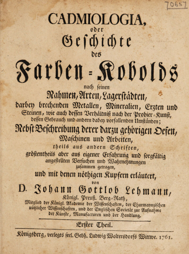 J&A. • ^ CADMIOLOGIA, ober ®efcf)(d)te jom Körben t>C$ \ 0t>oli>g * netdj feinen 3?a|mc»/ 9[rtm, gagerrtäfcte»/ batbci) bw&enbcit Metallen, Mineralien, grjtcn unb ©feinen, tüte aud) beffen <23erbdftnig nach ber probier=£tmg, teffen @e&rmtcb unt> «nbem bo5et> üorfaüenbcn Umgängen; SMgSBefc&mfitmg Km barjti geWgeit Gefeit, 9Sttafd)tnen unb Arbeiten, tfytilö auö aitbern 0df)t*tftett, grögentbeiis aber <tu$ eigener Erfahrung unb forgfdftig «ngegeliten Sßerfudjen unt> SBagniebmungeit jufammen getragen, unb mit benen nötigen Tupfern erläutert, D. 3o(>attn ©otttob £cbnt(t«it, ^6ntg(. ^>reug. 23erg*0iat(j, 2Kiffl(ie& ber^onigf. Stfa&emie ber böigen fragen, ber €&urmat>njifc(>eii nu|lic^er 'Bigenfcl)agen, unb ber (gnglifefcen ©ocietaf Sur Aufnahme ter Gütige, Sttanufacturen unb ber £anblung. .ftbnigeberg, üerlegtö fee(,@eb (j, £u&nggS8Jo&erel>orf$ «Sttttee. 1761.