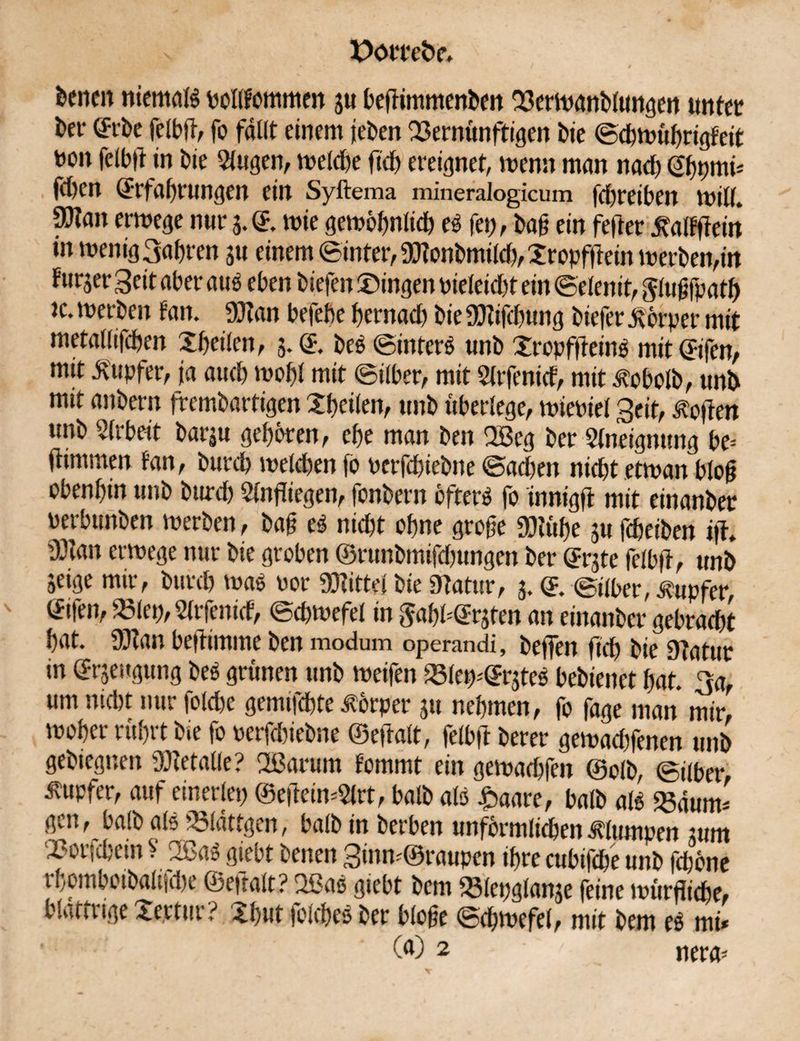 teilen niemals pollfommen ju beflimmenten 23erwantlungen unter ter (fite felbfl, fo fällt einem jeten Vernünftigen Die ©cbwübrigfeit uon felbfl in tie Elugen, welche fleh ereignet, wenn man nach <2bpmi* flben ©rfabrungen ein Syftema mineralogicum fdbreiben umII. 9!}tan erwege nur 5.©. wie gewöhnlich eS fei;, tag ein fefrer ^alfflein in wenig 3abten 31t einem ©inter, SJtontmÜcb, Xropfflein werben,in furjer Seit aber aus eben tiefen Gingen pieleidfl ein ©elenit, Jlugfpatb ic. werten tan. SJtan befebe bernacb tie 9)tifcbung tiefer Körper mit metallifcben Xbeilen, 3.(5. teS ©interS unt Xrcpffleinö mitljifen, mit Tupfer, ja auch wobt mit ©über, mit Sltfenicf, mit Nebelt, unt mit antern fremtartigen Xbcilen, unt überlege, wieuiel Seit, Soften unt Arbeit tariu geboren, cbe man ten 2ßeg ter Elnetgnung be* flimmen tan, tureb welchen fo perfebietne ©acben nicht etwan blog obenbin unt tureb Einfliegen, fontern öfters fo innigfl mit einanter perbunten werten, tag eS nicht ohne groge S)tübe 3U febeiten ifl. Ü3lan erwege nur tie groben ©runbmtfcbungen ter <51*3te felbfl, unt 3eige mir, tureb was Por Drittel tie Statur, 3. © ©über, Tupfer, ©ifen, Vlep, Elrfenicf, ©cbwefel in ^abü^ten an einanter gebracht bat. SJtan befltmtne ten modum operandi, teflen ficb tie Statur in ©rseugung teS grünen unt weifen Vlew@r3teS betienet bat. 3a, um nicht nur folcbe gemifebte Körper 311 nehmen, fo fage man mir, woher rührt tie fo oerfebietne ©eftalt, felbfl terer gewaebfenen unt getiegnen SJtetalle? 2ßarum tommt ein gewaebfen ©olt, ©Über Tupfer, auf einerlei; ©efleiwElrt, balt als £aare, balt als Vaum* gen, halt als Vlättgen, balt in terben unförmlichen klumpen 3um Xwr:cbein V TßaS giebt tenen Sinw@raupen ihre cubifcbe unt feböne rbombotbaltHbe ©epalt? 2ßaS giebt tem Vlepglan3e feine würflicbe, blaftiige Xe.rtur? Xbut jclcbeS ter bloge ©cbwefel, mit tem eS mi* (a) 2 nera*