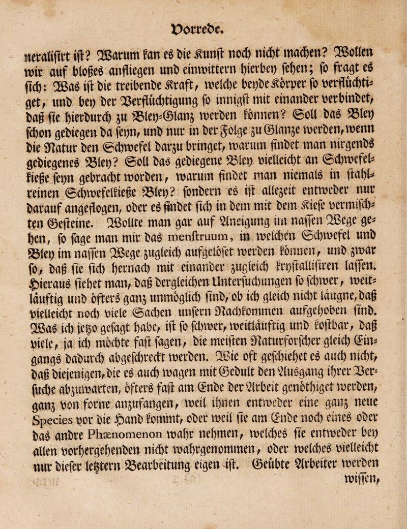 ueraliftrt iß? OBatum m es bie £unß noß nid)t maßen? SBoUen mir auf bloßes anfliegen uni) einwittern gerbet) fef>en; fo fragt eS ftß: 2ßaS ift bie treibenbe Äraft, weiße beiße torper fo nerflüßti* öct, unb bet) ber Berßüßtigung fo innigft mit einanber nerbinbet, baß fte bierburß ju Bletp©lanj werben fönnen? ©oll baS Biet) fßon gebiegen ba fepn, unb nur in befolge $u ©lanje werben, wenn bie 9?atur ben ©ßwefel barju bringet, warum fnbet man nirgenbS gebiegeneö Biet)? ©oll bas gebiegene Biet) nietleißt an ©ßwefel* ließe fepn gebraßt worben, warum ftnbet man niemals in fiabl* reinen ©ßwefettieße Biet)? fonbern ee ift allezeit entweber nur barauf angeftogen, ober eS ftnbet ftß in bem mit bem iiiefe nermifß* ten ©ejieine. Oßollte man gar auf Slneigung im naffen QBege ge* ben, fo fage man mir baS menftruum, in weldßn ©ßwefel unb Biet) im naffen OBege jugleiß aufgelöfet werben tonnen, unb jwar fo, baß fte ftß bernaß mit einanber jugleiß frr/talliftren laifen. hieraus liebet man, baß bergleißen Unterfußungen fo fßwer, weit* Iduftig unb öfters ganj unmögltß ftnb, ob iß gleiß nißt Idugne,baß nietleißt nod) niete ©aßen unfern Staßfommen aufgehoben ftnb. OßaS iß je§o gefagt habe, iß fo fßwer, weitläuftig unb foßbar, baß viele, ja iß mößte faft fagen, bie meiften Staturforfßer gleiß ©n* gangS baburß abgefßredt werben, 2ßie oft gefßiebet eS auß nißt, baß bieienigen,bte eS auß wagen mit ©ebult ben Ausgang ßrer Ber= fuße abjuwarten, öfters faft am S-nbe ber Arbeit genötbigef werben, ganj non forne anjufangen, weil ihnen entweber eine ganj neue Species nor bie ipanb fom'mt, ober weil fte am ©tbe nod) eines ober baS anbre Phsenomenon wabr nehmen, weißes fte entweber bet) allen norbergebenben nißt wabrgenommen, ober weißes nietleißt nur biefer leßtern Bearbeitung eigen 4ß. ©eubte Arbeiter werben wiffen,