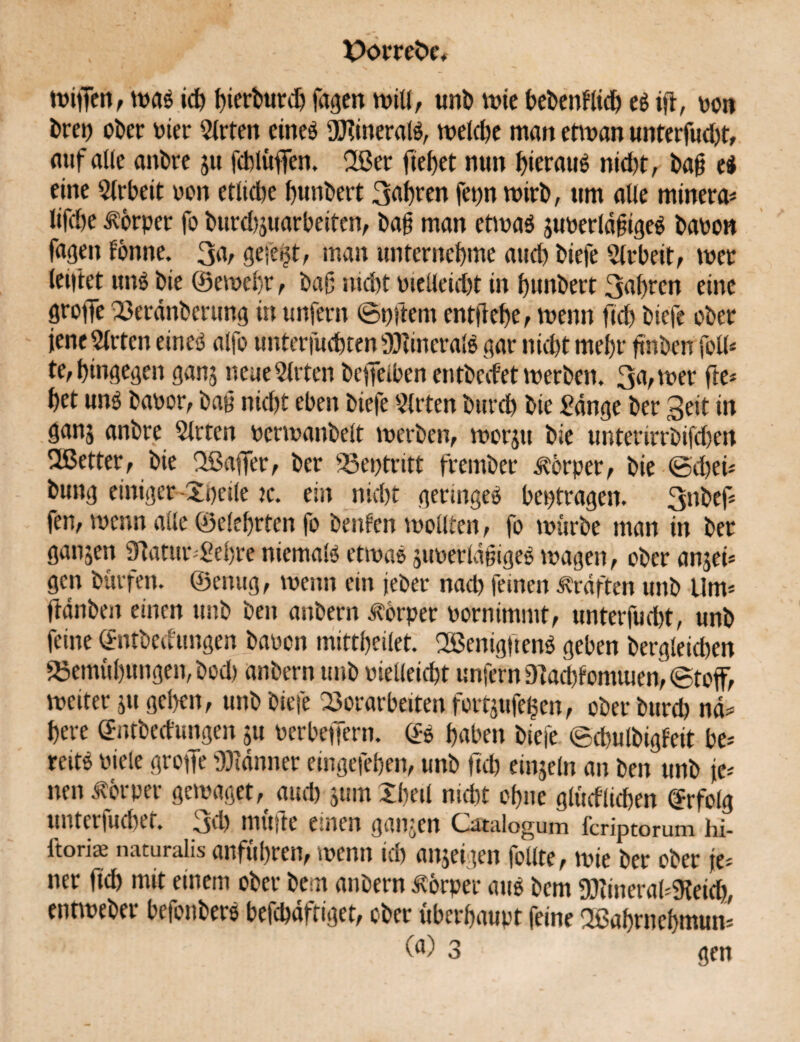 wijfen, wag ich bierburdj jagen will, unb wie bebenflicb eg ift, oon brep ober Pier Wirten eineg fUdneralg, welche man etwan unterfud)t, auf alle anbre ju fcblüffen. 2ßer fielet nun fyeraug nid)t, bag ei eine Arbeit oon ettidje bunbert 3abren fepn wirb, um alle minera* lifd)e Körper fo burdjjuarbeiten, bag man etrnag juoerldgigeg baoon fagen forme. 3a, ge-e^t, man unter nehme auch biefe Arbeit, wer lenkt ung bie ©ewebr, bag nicht otelleid)t in bunbert 3abrcn eine Stoffe Verdtiberung in unfern ©pftem entgehe, wenn fid) biefe ober jene Wirten eineg alfo unterfudbten ÜKineralg gar nicht mehr gnben foU* te, hingegen ganj neue Mieten beflfetben enfbed’et werben. 3a, wer fte* bet ung baoor, bag nicht eben biefe Wirten burd) bie £dnge ber Seit in ganj anbre Wirten oerwanbelt werben, worju bie unterirrbifd)en SJßetter, bie Sßaffer, ber Veptritt frember Körper, bie <5d)ei* bung einiger-Speile re. ein nid)t geringeg beptragen. 3llbef* fen, wenn alle ©elebrten fo benfen wollten, fo wiirbe man in ber galten 9Tatur Sehre niemalg etwag juoerldgigeg wagen, ober ansei* gen bürfen. ©einig, wenn ein jeber nad) feinen Graften unb Um* ftdnben einen unb ben anbern Körper Pornimmt, unterfud)t, unb feine @ntbedtmgen bauen mittbeilet. 2Benig|teng geben bergleichen 23emübungen,bod) anbern unb oielleicbt unfern9?ad)fomuien,<8toff, weiter ju geben, unb biefe Vorarbeiten fortsufelsen, ober burch nd* bere ©nfbedungen ju oerbeffern. (£g haben biefe (gdwlbigfeit be* reitg Piele grojfe Banner emgefeben, unb geh einsein an ben unb je* neu Körper gewaget^ aud) 511m Shell nicht ohne glitdlidjen Erfolg unterfuchet. 3d) mitfte einen ganjen Gstalogum feriptorum hi- ftoriae naturalis anfübren, wenn ich anseigen follte, wie ber ober je* ner fich mit einem ober bem anbern Körper aug bem 9£)?inera(*9teich, entweber befonberg beichdftiget, ober überhaupt feine üßabmebmun* (fl) 3 gen