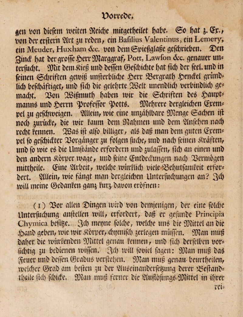 gen von liefern wetten SKeidje mitgetheilet fjabe. ©o fjat j. GFp., von ber erftern 5lrt 51t treten, ein Bafilius Vale minus, ein Lemery, ein Meuder, Huxham &c. von bem ©piefglafe gefdrieben* ©en Sind hat ber greife £>err 9)targgraf, Pott, Lawfon &c. genauer un* terfud)t. ÜJttt Dem $ief unb beflen ©efdidte bat ftd? ber feel. unb in feinen ©Triften gewif unterbliebe fberr 23ergrath Rendel grunb* Ud) befddftiget; unb ftd) bie gelehrte SBelt unenblid) verbinblid) ge* macht. 23on Sßigmuth hüben wir bie ©driften bee fpaupt* mannä unb £>errn ^rofeffor 9>ott$. Mehrere begleichen Trents pel ju gefchweigen. Slllein, wie eine unzählbare 9J?enge ©achen it noch juruefe, bie wir faum bem Nahmen unb betn Slnfehen nach recht fennen. 2Ba3 ift alfo billiger; at£ ba§ man bem guten ©rem* pel fo gefehlter Vorgänger ju folgen fuepe; unb nach feinen Kräften; unb fo wie eö bie Umftdnbe erforbern unb julaffetv fid) an einen unb ben anbern Äbrper wage, unb feine ©ntbeefungen nad) Vermögen mittheile, ©ine Slrbeit; weide wurflid) viele iöehutfamfeit erfor* bert. Slllein; wie fangt man bergleiden Unterfud)ungen an ? 3d> witt meine ©ebanfen gan$ furzbauen erbfnen: (1) Q3or allen ©ingen wirb von bemjenigen, ber eine jblde Unterfudung anftellen will; erforbert, baf er gefunbe Prindpia Chymica beftlse. 3d mepne folde, weldje un$ bie Mittel an bie |>anb geben; wie wir Körper, dpmifd jerlegen muffen. 9)?an muff baper bie würfenben Mittel genau fennen, unb ftd) berfelben vor* fidtig jtt bebienen wiffen.' 3d) will foviel fagen: 93?an mu§ ba$ $euer unb beffen ©rabttö verfiel)«). 93?an mu§ gen am beurthetlen; welcher ©rab am beffen ju ber 2Hräeinanberfe|ung bereu 35eftanb* theile ftd fdide. 93?an muß ferner bie 2(uffbftmg^-9}?tttel in ihrer