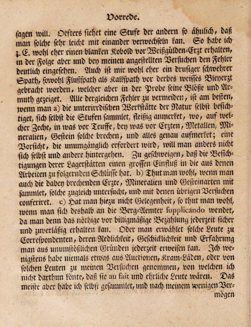 tagen will. OcfterS fielet eine ©tufe Der anbern fo ähnlich, bag man folcbe febr leicht mit einanber perwecbfeln tan. ©o labe ieb- j.(5. wohl eher einen blanten ätobolb PorSBeibgülbewGrjt erbalten, nt ber golge aber unb bet) meinen ungeteilten 23erfucben ben gebier beutlid) eingefeben. Slucb ift mir wohl eher ein bruftger febwebrer epatb, fowo&l gluffpatb aß äalffpath Por berbeö weifieS »leperjt gebracht worben, weld)er aber in ber ^robe feine 23lcfe unb glr* mutb gejeiget. $Ule bergleieben gebier $u permeiben, ift am heften, wenn man a) bie unterirrbifeben Oßerfftätte ber.Ülatur felbft befiehl tiget, fid) felbft bie ©tufen fammlet, fleißig anmerFet, wo, auf wel* eher Seche, in was por Xeuffe, bet) wag per Graten, Metallen, 33fr neralien, ©eltein fotebe breeben, unb alles genau aufmerfet; eine QSorftcbt, bie unumgänglid) erforbert wirb, will man anberS nicht fid) felbft unb anbere bintergeben. 3u gefebweigen, bag bie SSeftcfr tigungen berer gagerftätten einen greifen GinfUtü in bie aus benen Arbeiten ju folgernben ©cblülfe bat. b) Xbutman wohl, wenn man and) bie habet) bredtenben Grjte, Mineralien unb ©ejteinarten mit fammlet, folcbe jugleid) unterfud)t, unb mit benen übrigen 23erfucben conferiret. c) jpat man bieju nicht ©elegenbeit, fo tl)ut man wohl, wenn man ftd) beSbalb an bie 2$erg^emter fupplicando wenbet, ba man benn baS nbtbige Por billigmäiige Gablung feberjeit lieber unb juperläüig erhalten tan. Ober man erwählet folcbe geute ju Gorrefponbenten, bereu iReblicbfeit, ©efcbiälicbFeit unb Grfabntng man aus unumflbflicben ©rünben jeberjeit erweifen Fan. 3d) we* nigltenS habe niemals etwas aus gluctionen, itratwgäben, ober pon folcben geuten ju meinen 23etfucben genommen, oon weld)en ich nidtt bartbun Fonte, baü fte au fait unb ehrliche geute wären. X)aS meilte aber habe ich felbft gefunmlet, unb nach meinem wenigen23er* mögen