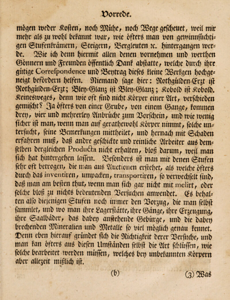 mögen Weber Sofien, nod) Mühe, nod) SBege gefcheuet, weil mit mehr al* ju wohl beFannt war, wie öfter* matt ton gewinnfüchtn gen StufenFrdmern, Steigern, Bergleuten tc. hintergangen wen be. 2ßie ich beim hiermit allen benen bornehmen unb werthen ©önnern unb Jreunben öffentlich ©anF abffatte, welche burd) ihre gütige Correfpondence unb Beitrag biefe* Heine SBerFgen hochge* neigt befördern helfen. 9iiemanb fage hier: $Hothgülbem@r3t ifi üiothgülbemGE^t; Blei)-©lanj i|t Blew@lan3; Jtobolb ifi^obolb. ^eine*wege*, benn wie oft ftnb nicht Körper einer 5lrt, oerfdüeben gemilcht? 3a öfters ton einer ©ruhe, ton einem ©ange, Fommen brep, tier unb mehrerlei) Einbrüche 311m Borfcbein, unb wie wenig ftcher ifi man, wenn man auf gerathewohl Körper nimmt, folche un* terfucht, feine Bewertungen mittheilet, unb hernach mit Schaben erfahren muß, bag anbre gejehidte unb reinliche Arbeiter au* beim felben bergleicben Produ&a nicht erhalten, blog barum, weil man fich hat hintergehen laffen. Befonber* ifl man mit benen Stufen fehr oft betrogen, bie man au* Sluctionen erflehet, al* weld)e öfters bunt) bas inventiren, umpaden, transportiren, fo termechfelt fmb, bag man am beflen thut, wenn man fich gar nicht mit melirt, ober folche blog 3U nid)t* bebeutenben Bcrfud)en anwenbet. (£* behah ten alfo biejenigen Stufen nod) immer ben Bor3ug, bie man felbjl fammlet, unb wo man ihre tfagerflatte, ihre ©dnge, ihre Beugung, ihre Saalbdber, ba* habet) anflehenbe ©ebürge, unb bie babep bredjenben Mineralien unb Metalle fo tiel möglich genau Fennet. ©enn eben hierauf grünbet fich bie 9tid)tigFeit berer Berfuche, unb man Fan öftere au* biefen Umfidnben felbfi bie ?lrt fdlüffen, wie folche bearbeitet werben müfTen, welche* bet) unbeFannten Körpern aber alle3eit miglich ifi. (b) (3) OBa*