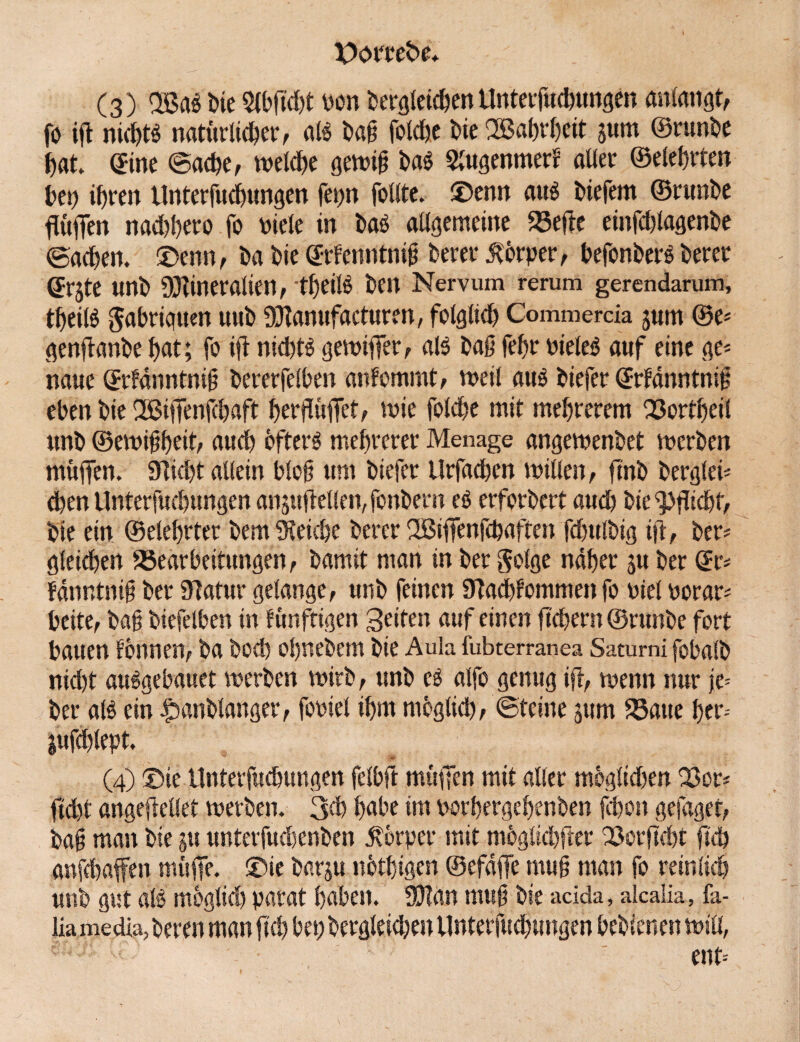 (3) 2Bab Die Qlbffdff pon begleichenUnterfuchungen anlangt, fo iff nid)tb natürlicher, alb baß foldjc bie Wahrheit s«m ©runbe hat» ©ine ©ache, welche gewiß bab SlugenmerS aller ©eleffrten bei) ihren Unterfuchungen fepn feilte, ©enn aub biefem ©runbe ffüffen nad)!)ero fo Diele in bab allgemeine 23effe einfcfflagenbe ©achen. ©enn, ba bie ©rfenntniß berer Körper, befonberb berer erste unb Mineralien, tfjeilö ben Nervum rerum gerendarum, tffeilb $abriguen uub Manufacturen, folglich Commercia jurn ®e* genffanbe hat; fo iff nicfftb gewiffer, alb baß fehr Dieleb auf eine ge* naue ©rfänntniß bererfelben anfommt, weil aub biefer ©rfänntniß eben bie IBiffenfchaft herffüffet, wie fotche mit mebrerem Q3ortheil unb ©ewißßeit, auch efterb mehrerer Menage angewenbet werben muffen. 9?id)t allein bloß um biefer Urfachen willen, fmb berglei* chen Unterfuchungen anjuffeilen, fonbern eb erforbert auch bie Pflicht, bie ein © eiehr ter bem Reiche berer 2öiffenfcbaften fchulbig iff, ber* gleichen ^Bearbeitungen, bamit man in ber golge naher ju ber ©r* fdnntniß ber 9latur gelange, unb feinen Michfommen fo Diel porar* beite, baß biefelben in künftigen Seifen auf einen fiebern ©runbe fort bauen tonnen, ba hoch ohnebem bie Aula fubterranea Saturni fobalb nid)t aubgebauet werben wirb, unb cb alfo genug iff, wenn nur je* ber alb ein ipanblanger, fooiet ihm möglich, ©feine jum 23aue ffer-- jufchlept. (4) ©te Unterfuchungen felbff muffen mit aller möglid)en 23or* ffd)t angeffellet werben. 3<h habe im Porhergehenben Schon gefaget, baß man bie ju unterfudienben Körper mit möglichffer löorffcht ffd) anfehaffen muffe- ©ie barju nötßigen ©efdffe muß man fo reinlich unb gut alb mögltdj parat haben. Man muß bie acida, alcalia, fa- liamedia, bereu man ffd) bei; bergleicheu Unterfuchungen b'ebienen will,