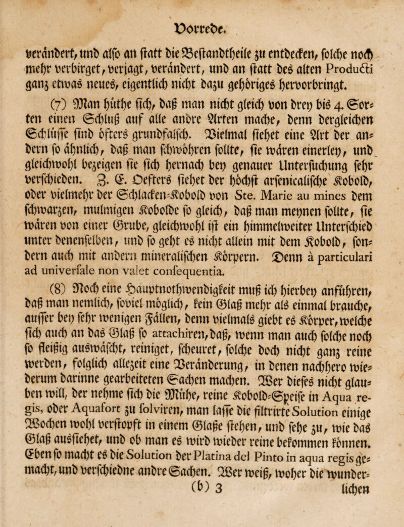 uerdnbert, unb alfo <m flrttt bie 23eftanbtheile jtt entbecfen, foldfe no<f) mehr oerbirget,Perjagt, peränbert, unb an ftatt beg alten Produtti gan$ etwas neues, eigentlich nicht baju gehöriges hrroorbringt. (7) 93Zan f)ütl)e fkb, bag man nicht gleich von brep bis 4. (Bor* ten einen ©chlug auf alle anbre Wirten mache, benn begleichen ©d'lüffe ftnb öftere grunbfalfd). OSielmal ftehet eine 3ltt ber an* betn fo ähnlich, bag man fchwbhren feilte, fte wären einerlei), unb gleichwohl bejeigen lle fleh fernad) bei) genauer Unterfuchung fehr toerfd)ieben. 3- ©• OefterS flehet ber hhd)ft arfenicalifd)e ^obolb, ober vielmehr ber ©d)latfen*Äobolb von Ste. Marie au mines bem fdhwarjen, mulmigen itobolbe fo gleich, bag man meinen follte, fte mären non einer ©rube, gleichwohl ift ein himmelweiter Unterfchieb unter benenfelben, unb fo geht es nicht allein mit bem j^obolb, fon* bern auch mit anbern mineralifd)en Körpern, ©enn ä particulari ad univerfale non valet conl’equentia. (8) 31och eine ibuuptnothwenbigfeit muß id) hierbei) anführen, bag man nemlich, fooiel möglich, fein ©lag mehr als einmal brauche, auffer bei; fehr wenigen fallen, benn vielmals giebt eg Körper, welche fid) auch an bas ©lag fo attachiren, bag, wenn man auch foldje noch fo fleigig auSwäfcht, reiniget, fd)euret, folche bod) nicht ganj reine werben, folglich allezeit eme 23eränberung, in benen nad)hero wie* herum barinne gearbeiteten ©ad)en mad)en. Ußer biefeg nicht glau* ben will, ber nehme ftcb bie ÜJiühe, reine iWbolb*©peife in Aqua re- gis, ober Aquafort $u Iblviren, man laffe bie gltrirte Solution einige Oßochen wohl Pcrflopft in einem ©läge flehen, unb fehe ju, wie bag ©lag auSftehet, unb ob man eg wirb mieber reine bekommen tonnen. OCn fo mad)t eg bie Solution bei* Platina del Pinto in aqua regis ge* mad)t, unb oerfchiebne anbre ©achen. 2ßer weig, woher bie wunber= 3 liehe»