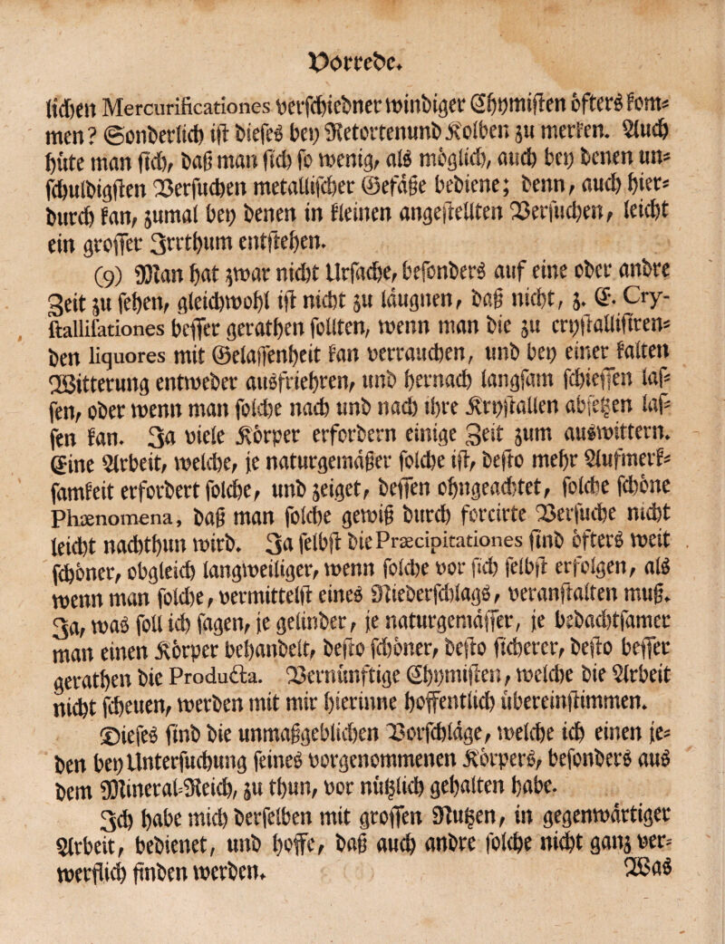 ließen Mercurificationes vetfeßiebner winbiger Sßpmifien öftere Fern# men? ©onberlicß ifl biefeS bei; SKetortenunb Kolben $u merfen. 2lucß ßute man fteß, baß man ließ fo wenig, als möglich, aueß bet) benen um fcßulbigften Verfucßen metalltfcßer ©efäße bebiene; benn, aueß ßier* bureß fan, jumal bet) benen in deinen angeftellten Verfließen, leießt ein großer 3rrtßum entfteßen. (9) iJJtan ßat $war nießt Urfacße, befonberS auf eine ober anbre Seit |u feßett, gleicßwoßl ijt nießt m längsten, baß nießt, 3. ©• Cry- ftallifationes befier geratßen feilten, wenn man bie §u crpßaUiftrem ben üquores mit ©elaffenßeit tan verrauchen, unb bet) einer falten VSitterung entweber auSfrießren, unb ßernaeß langfam fcßieiTen laf* fen, ober menn man folcße naeß unb naeß ißre ßrpßallen abfe^en faf* fen fan. 3a viele Körper erforbern einige Seit jum auswittern. ®ine Arbeit, welche, ie naturgemäßer folcße ift, befto meßr Slufmerf* famfeit erforbert folcße, unb jeiget, befiTen oßngeacßtet, folcße feßbne Phsenomena, baß man folcße gewiß bttreß forcirte Verfucße meßt leießt nacßtßun wirb» 3a felbft bie Praecipitationes ftnb öfterö weit ftßbner, obgleich langweiliger, wenn folcße vor fieß felbtl erfolgen, als wenn man folcße, vermittelt! eines 9tieöerfcßlagS, veranlaßen muß» 3a, was foll icß fagen, ie gelinber, je naturgemäßer, je bebaeßtfamer man einen Körper beßanbelt, befto feßoner, befiro fießerer, befto beffer geratßen bie Produäla. Vernünftige ßßpmijten, welche bie Arbeit nießt feßeuen, werben mit mir ßierinne hoffentlich tsbereinftimmen» ©iefeS finb bie unmaßgeblicßen Vorfcßläge, welcße icß einen ie* ben bepUnterfucßung feines vorgenommenen Körpers, befonberS aus bem $tineral=3teicß, ju tßun, vor nu^tieß gehalten ßabe. 3cß ßabe mich berfelben mit großen 9!u|en, in gegenwärtiger Arbeit, bebienet, unb ßofe, baß aueß anbre folcße nießt ganj ver* werfücß ßnben werben» 2ßaS