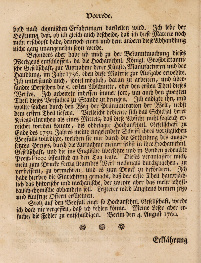 X>orrebe, toll» nach chftmifchen (Jrfahrungen barftetlen wirb. 3d) lebe ber Hoffnung, ba§, ob ich gleich mich befcheibe, ba§ ich biefe gjlaterie noch nicht erfchbpft habe, bennoch einen unb bem anbernbieieSlbhanblung nicht ganj unangenehm fet)n werbe. Veioitberß aber habe ich mich ju ber 23efanntmad)ung btefeß SBerfgenßentfchloften, ba bie £ochanfehnt. 5t6nigl. ©rofbnttanm* fche ©efellfchaft, utr Aufnahme berer Limite, gflanufacturen unb ber ftanblung, im 3ahr 1756. eben biefe Materie jur Aufgabe erweolte. 3ch unterftunb mich, fobiel mbglich, baran ju arbeiten, unb über* fanbte ©erfelben bie 5. ersten Slbfchnitte, ober ben erften Xtjetl biefeß ggerfeß. 3ch arbeitete inbeftim immer fort, um auch ben swepten Xheil biefeß Verfucbeß ju ©tanbe ju bringen. 3<h enbigte thn, unb wollte folchen burch ben Xßeg ber Pränumeration ber Qßelt, nebft bem erften Xheil liefern. Vielleicht bebiente ftch baß ©chid'fal berer £riegß4lnruhen alß eineß «ölittelß, baß biefe Wttbt nicht fogleid) er* reichet werben fonnte, biß obbefagte £ochanfehnl. ©efelifmaft ju (5nbe beß i759.3ahreß meine eingetenbete ©d)rift if>reß oorjuglichen «SenfaUß wurbigte, welchen fie mir burch bie ©rtheilung beß außge« fegten Preifeß, burch bie Aufnahme meiner felbft in ihre £)Ocbanfebnl. ©efellfchaft, unb bie inß ©nglifche ttberfegte unb in Sonben gebruefte PreifcPiece öffentlich an ben Xag legte. Xnefeß bcranlaficte mich, mein mm ©ruefe fertig liegenbeß OBerf nochmalß burchjugehen, 5« berbeftern, m bermehren, unb eß jum Xrud 51t beforüern. 3$ habe hierbei) bie Einrichtung gemacht, baß ber erfte Xheil ftauptfad)= liÄ baß hiftorifche unb mechantfebe, ber jwente aber baß mehr phbft* falifdpcbpmifcbe abhanbeln foll. £egterer wirb längftenß binnen je§o unb fünftige Oftern erfcheinen. _ _ ©toU auf ben Verfall einer fo £ochanfebnl. ©efellfchaft, werbe ich bod) nie bergeftht, baß ich fehlen tonne. 93?eine Sefer aber er* fuche, bie fehlet W entfchulbigen. Verlin ben 4.2l«Pft 176a $p&. cW> <?£•> €rfl4&nmg