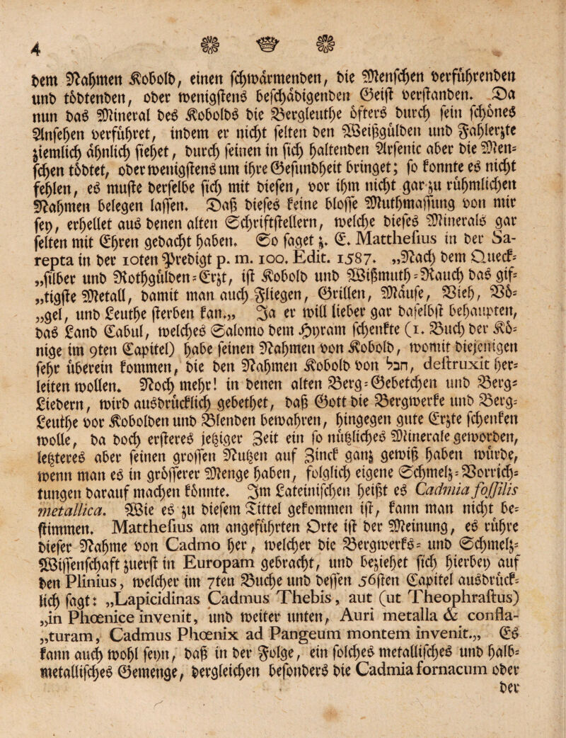 <$£> bem SHahmett $obotb, einen fchmdrmenben, bie Stttenfdjen berfufjrenben unb tobtenben, ober menigftenb befchdbigenben ©etft oerftanben. Sa nun bab SOtinerat beb ^obolbb bie Sergleutf)e 6ftecö b«rcf> fein fd>6ncsS 5lnfehen »erführet, inbem ec nicht feiten bett Söetfgulben unb §ahler&te jiemlich ähnlich fielet, burch feinen in fid> fjaftenben Strfenic ober bie fDten* fcf)en tbbtet, ober menigftenb um if)ie©efunbf)eit bringet; fo fonnte eb nid)t fehlen, eb mufte berfelbe ftdj mit biefen, »or tf)in nid)t gar ju rüfjmlid)en 5tatjmen belegen taffen. Saft biefeb feine bloffe SOtuthmaffung oon mir fep, erteilet aub benen alten 0chriftftetlern, meiere biefeb tflhneralb gar feiten mit @f)ren gebaut haben, 0o faget j. ©. Matthefius ist ber Sa¬ repta in ber ioten ^rebigt p. m. ioo. Edit. 1587. „5tad) betn Qnecf-- „ftlbec unb Üvothgülben=€r$t, ift Äobclb unb Söijnnuth--SKauch bab gif „tigfte SÜtetatl, bamit man auch fliegen, ©ritten, iDtaufe, Sieb, S6= „gel, unb ßeutfje fterben fan.„ 3a er mitt lieber gar bafelbit behaupten, bab Sanb Gab ul, melcbeb 0alomo bem kurant fchenfte (1. Sud) ber Ä'o= nige im 9ten Kapitel) habe feinen Nahmen »on .^obolb, momit biejcuigen febr uberein fommen, bie bett 9?afjmen Äobolb »on bn, deitruxit t>er= leiten motten. 9tod) mef)r! in benen alten Serg=©ebenen unb Sergs Siebern, mirb aubbrücflich gebetbet, baft ©ott bie Sergmerfe unb Serg= Seutbe bor Jvobolbett unb Stenben bemabren, hingegen gute (£r;te fcbenfett motte, ba bod) erftereb jetziger Bett ein fo nü|lid)eb SDiinerate gemorben, le|teceb aber feinen grotfeit 9fu()en auf 3>nd gatt| gemif t)a6ett mürbe, mentt man eb in grofferer SOtenge haben, folgltd) eigene 0d)tne4=Sorrtdj= tungen barattf machen fonnte. 3m Sateüufdjen bdftt eb Caämiafojjilis metallica. $ßie eb ju biefem Sittel gefommctt ift, fann man nid)t be= ftimmeit. Matthefius am angeführten Orte ift ber Meinung, eb rühre biefer Sffa^me bon Cadmo her, melcbec bie Sergmetfb* unb 0d)metj= 2Btffenfd)aft juerft in Europam gebracht, unb beziehet ftd) hierbei) auf ben Plinius, melier im 7ten Suche unb beffett jöften (fapttel aubbrücf= (td) f«9t' „Lapicidinas Cadmus Thebis, aut (ut Theophraftus) „in Phoenice invenit, unb meiter unten, Auri metalla & confla- „turam, Cadmus Phoenix ad Pangeum montem invenit.,, (£b fann aud) mohl fet)tt, bah tn ber golge, ein fo!d)eb metatlifcheb unb f)nlb= metatlifcheb ©emenge, Vergleichet» befonberb bie Cadmia fornacum ober ber