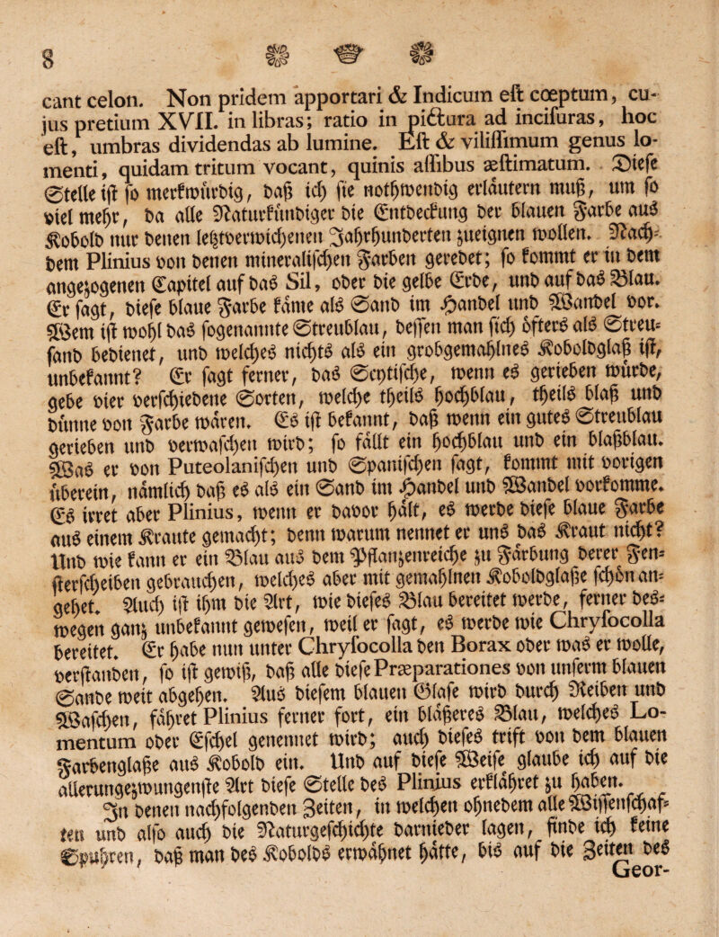 ,§5/Ä & a, <* cant celon. Non pridem äpportari & Indicum eft coeptum, cu¬ jus pretimn XVII. inlibras; ratio in pittura ad incifuras, hoc eft, umbras dividendas ab lumine. Eft & viliflimum genus lo- menti, quidam tritum vocant, quinis affibus aeftimatum. ©iefe eteUeitf fo merf rottrbig, t>afi id) fie notfjmenbig erläutern mujj, um fo viel meljt, t>a a((e Stfaturfünbiger bte ©ntbecfung bet' blauen §-arbe aub $obolb ttuc beiten le^tt>ermtd)enen ^afjrljunberten ytetgnen molleit. 3tady bem Plinius oon benen mineralifdjen färben gerebet; fo fommt er tu bettt angetogenen ©apitel auf bab Sil, oberbte gelbe Srbe, unb auf bab 2Mau. €r fagt, biefe blaue $arbe fdnte alb @anb im #anbel unb Söanbel bor. SÖem t(t mof)l bab fogenaititte @treublau, beffen man ftd) ofterb alb ©treu* fanb bebienet, unb meld>eb nid)tb alb ein grobgentafjlneb ^obolbglafj ij!, unbefannt? ©r fagt ferner, bab @ct)tt|d)e, meint eb gerieben mürbe, gebe hier »erfdjiebeite ©orten, meld)e tfjeilb fjod)blatt, tfjeilb blaß unb bünne oon §arbe mdren. ©b ift befannt, bafi menn ein guteb ©treublau gerieben unb bermafd)eu mirb; fo faßt ein ljod)blau «nb ein blajtblau. 53ab er oon Puteolanifd)en unb ©paiüfd;en fagt, fommt mit hörigen überein, ndrntid) baf eb alb ein ©anb im £anbel unb ©anbei botfomme. (?b irret aber Plinius, meint er babor fjdlt, eb merbe biefe blaue $arbe aub einem traute gemadjt; bentt marurn nennet er unb bab .traut nid)t? Unb mie fann er ein 23lau aub bem g>flan;enreid)e ju $drbung berer gen-- fterfdteibeit gebrattd)en, meldjeb aber mit gemahnen Äobolbgfafje fd)onan= gebet. 2tud) iß if)«t bie 2lrt, mie biefeb 23lau bereitet merbe, ferner beb-- megett ganj unbefannt gemefen, meil er fagt, eb merbe mie Chryfocolla bereitet. ©r fjabe nun unter Chryfocolla beit Borax ober mab er moüe, perftattben, fo tft gemift, baf? alle biefe Prseparationes non unferm blauen @anbe meit abgeljen. Slttb biefem blauen ©lafe mirb burd) 3vetbett uttb ©airüett, fahret Plinius ferner fort, eilt bldjjereb Stau, meldieb Lo- mentum ober ©fd)el genennet mirb; aud) biefeb trift bou bem blauen Sarbengtafe aub tobolb ein. Unb auf biefe ©eife glaube id) auf bie aüerunge;mimgen|le 5let biefe ©teile beb Plinius erfldf)ret ;u ßabett. ^n benen nad)folgenben Betten, in melden ofjnebem alle©iffettfd)ap tm unb alfo aud) bie 9iaturgefd)id)te bantteber lagen, jtnbe td) feine , bau man beb J?obolbb ermattet fjdfte, bib auf bie 3e*fen beb ' Geor-