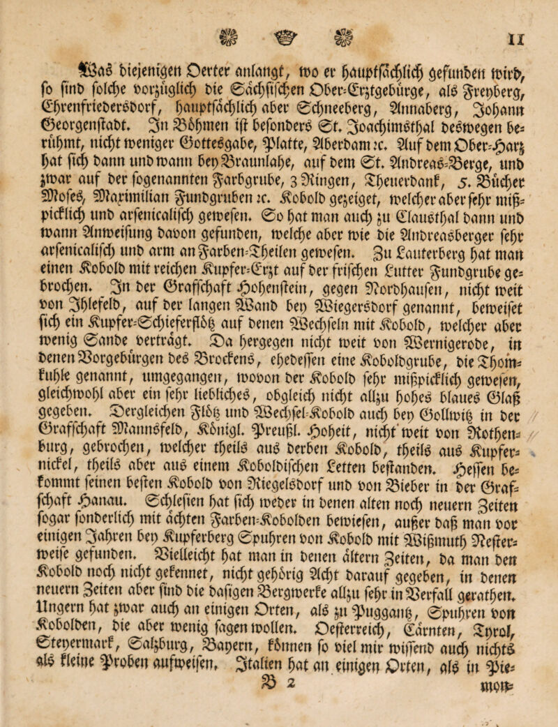 £ßaS biejenigen Derter anlangf, wo er fjäupffacfytcfj gefunbett fo fint» folcbe borjuglid) bk 0dd)ft|chen Ober=©rjtgebürge, als grepberg, ©brenfrieberSborf, baupffdcbltcb aber 0dmeeberg, Slmtaberg, ^obann ©eorgenjtabt. 3n 336b>wn ift befonberS 0t, SsoacbimStbal beSmegen be¬ rühmt, nicht weniger ©otteSgabe, flatte, Slberbanuc. Stuf bern Ober-Sparj bat ftdf> bann unbmann bep£3raunlabe, auf bern 0t. 2lnbreaS=23erge, unb jmar auf ber fogenannten ^arbgrube, swingen, $b«uerbanf, 5. SBüdjet SMeS, 3)?a,nim[tan ^unbgruben je. Äobolb gejeiget, welcher aber febr mtfc pitfltcb unb arfenicalifd) gewefen. 0o bat man auch ju ©lauStbaf bann unb mann Slnweifung babon gefunbett, welche aber wie bie SlnbreaSberger febr arfenicalifd) unb arm an garbemSbeifen gewefen. 3u Rauterberg bat man einen ^obeib mit reichen ^upfer=(Rrjt auf t>er frifc^en Rtiffer gunbgrttbege= broeben. 3n ber ©raffebaft fmbentfein, gegen Horbbaufeu, nicf)t weit bon 3blefelb, auf ber langen SBanb bet) SöiegerSborf genannt, bemeifet ficb ein ^upfer=0d)ieferfI6| auf beneit SBecbfeln mit Äobolb, tuefebjer aber wenig 0anbe vertragt. da b«rgegen nicht weit bon ?©ernigerobe, in benen 23orgebürgen beS SkocbenS, ebebeffen eine Äobolbgrube, t>ie fubte genannt, umgegangen, mobon ber ^obolb febr mifptcfiicb gewefen, gieicbmobl aber ein febr liebliches, obgleich nicht adju bobeS blaues ©laft gegeben, dergleichen glbfe unb 5Bed)feb£obolb auch &ep ©ollwih in bec ©rafichaft SttannSfelb, Ä6nigL g>reufl. Roheit, nid)t'wett bon Hotbett* bürg, gebrochen, welcher tbeils aus berben ^obolb, tbeils aus Tupfer- nicfel, tbeils aber aus einem ^obolbifchen Retten befianben. Reffen be= fomrnt feinen bejten ^obolb bon HiegelSborf unb bon lieber in ber ©raf= fchaft fwitau. 0chlefien bat ftd) weber in benen alten noch neuern Seiten fogar fonberlidj mit achten $arben=<f?obolben bewiefen, aufcer ba§ man bot einigen fahren bet) tupfeeberg 0pubrett bon Äobolb mit äöifmutb Hefter- Weile gefunbeu. S5ielleid)t bat man in benen altern Seiten, ba man ben ^obolb ttod) nichtgefennet, nichtgehörig Sicht barauf gegeben, in benen neuern Seiten aber ftnb bie bafigen 33ergwerfe allju febr in Verfall geratbetr. Ungern bat jwar auch au einigen Orten, alS $n fuggaup, 0ptihren bon Äobolbcn, bie aber wenig fagen wollen. Oefterretd), ©amten, Sprol, fcteperntaif, @aljburg, kapern, fbitnen fo btelmir wiifenb auch nichts als t lerne frohen aufweifen, Italien bat an. einigen Orten, als in fw* & 2 mm