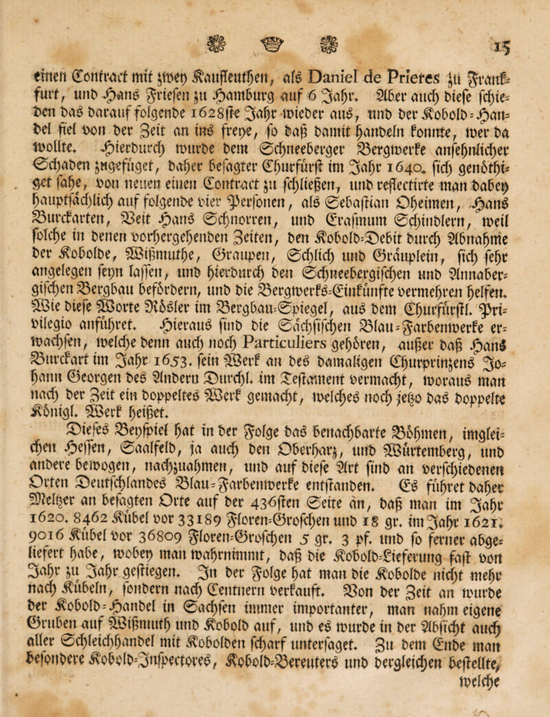 Al H «inen ©onfrart mit $mep jRaugeufljett, «B Daniel de Priefes gi Jivutf; futt, unb J?an0 ^riefen ju Hamburg auf 6 ’Safn'. 216er and) biefe fcgie-. hen biB barattf fofgenbe i628ge ISafjr mieber atB, ttnb ber Äobolb=ipan= bd ftei bou ber Seit an iiB fret>e, fo bag bannt fjanbeiit foturte, mer ba lüollte, dpierburcg mürbe bem ©cfmeeberger 23ergmerfe an|ef)nftd)er ©djaben jugefüget, bager befaßter ©fj»rfürg im 3af)r 1640, ftcfj genbtfyü Setfage, bou neuen eiueit Sontract 51t fdgtegett, ttnb regecttrfe mau habet) fjauptiadgtd) auf fofgenbe Pier ^Jerfotten, als ©ebagian Oheimen, Jjattö 23urcf arten, Seit JpanS ©cf normt, unb ©rafmurn 0d)inbIern, meil folcf)e in beuett borfjergefjenben Seiten, bett $obolb=3>bit burdj Slbnafjme ber .Robofbe, SfBtgmuthe, ©raupen, ©dgid) unb ©raupfein, ft'cf) fetjr angelegen fepn faffett, unb f)terbttrd) ben ©cfmeebergifdjen unb 2lnnaber= gilben Sergbatt befhrberit, unb bie 33ergmerf6=0fiiFunfre berntefjren helfen. Söte biefe iföorte Silier im 23ergbau©piegef, atte bem ©^urfurjif. ^3ri= bifegio aufüfjret. hieraus ftitb bie ©achftfchen 23fatu$arbenmede er= mad)fen, meldjebentt and) nod) Particuliers gefjhren, -aufer bag igatB Surdart im 3ahr 1653, fein SBetf an beü bamaligett ©fjurprütjeiB gmut ©corgen be£ Sfnbertt Ottrdg. int Segmneitt bermadg, moratB man »ad) ber Seit ein boppefteä SQcrf gemacht, mddteö noch jeßo bab boppefte $6itigf. 5öerf fetfet. ®iefe$ Sepfpid fjat in ber $ofge baö benachbarte Shfjmen, irngfef cheit Reffen, ©aalfelb, ja and) ben Oberhalb, unb Sföürtemberg, unb attbere bemogeit, nad^ualjmen, ttnb auf biefe 2trt ftnb an berfdjtebenen Orten Seutfdganbed 23fau*$arbenmede entganben. ©0 führet baffer SJtdper an befugten Orte auf ber 436gen 0ette an, bag man im 3agr 1620, 8462 Ädtbef bor 33189 $forem@rofchen unb 18 gr. im^age 1621» 9016 Äübef bor 36809 $foren--@rofd)eu 5 gr. 3 pf. ttnb fo ferner abge* liefert habe, mobep mau mahrnimmt, bag bie ^obolb--£iefetung fug bon 3agr ju Sage gegiegen. 3n ber $ofge hat man bie Äobolbe nidjt mehr nad) -Rubeln, fottbcrn nach ©entnern bedang. Son ber Seit an mürbe ber -Robofb=£anbel in ©achfett immer importanter, man nahm eigene ©ruben auf «Ißigmuth unb Äobolb auf, unb es mürbe in ber Sfbftcht audj aller ®chleid)hanbd mit ^obolbett fcgarf unterfaget. 3» hem ©ttbe man beiottbere i\obo(b=,S»fpectore0, ^obolb=33ereutero unb bergletdjen begellte, . mefcge