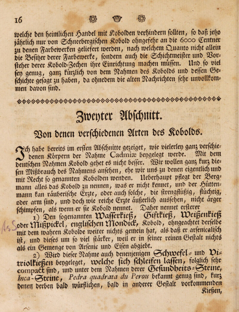 SP& Vlß 4S 16 welche bell beimKdjeit #anbel mit Kolben Derbinbern foötett, fo baß je|o jährlich nur oon 0chneebergifcf)en i^obolb obngefebr an bte 6000 ©entnee iu Denen §arbeWerfen geliefert werben, ttaef) meinem Quanto ntcfjt allein Die «ßeft'her Derer garbewerfe, fonbern auch Die 0d)td)tmetfter unb Sßor= lieber Derer i?obolb=3ed)en ihre Einrichtung machen muffen. Unb fo Diel fet) genug, ganj füglich Don Dem Nahmen beb ^obolbb unb helfen ©e= feilte gefagt ju haben, ba obttebem Die alten 9tacf)rtcl)teu fef>r unoollfom* men baoonftnb. r 3roei)ter Slbfdptt. 3301t fceneit t'ttfcfjitbcnett Strtcn bis ÄvoOolbs. rt>cb f>abe bereite im erften 5lbfcbnitte gejeiget, wie bielerlep ganj Derfchie* \ Denen Körpern ber Stabme Cadmise_ bepgelegt werbe. S0?tt bem Deutfcben 9?af)meit $obolb gebet eb nicht beffer. Sßir wollen gattj Furj bie= feit sütißbrauch beb üftctbmettb anfeben, ebe wir unb 51t beneit eigentlich unb mit Stecht fo genannten Äobolbett weitben. lleberbaupt pflegt ber ?öerg= mann atleb bab <S?obelb ju nennen, wab er nicht fennet, unb Der futtern utauu fan rduberifche Erjte, ober auch folche, bte flreitgflußtg, flüchtig, ober armftnb, unbbochwte reiche Er&te äußerlich attbfeben, nicht arger febimofen, als wenn er fte tobolb nennet, ©aber nennet erfterer 1) Sen fogenannfen Waffe tftejf, Ö5iftfte£, WctjfenFtcfj ober rmtlpatel, englifcf>en monfcttf, ^obolb, obngeachtet berfelbe mit bem wahren itobolbe weiter ntd)tb gemein bat, alb baß er arfemcaltfd) i|l, unb biefeb um fo Diel ffdrfer, weil er in feiner reinen ©efialt nichtb alb ein ©emenge oon Slrfenic unb ©fen abgiebt. 2) ?SBtrb biefer bahnte auch benenjenigen 0d)wefcl * unb vu trtolfteßen bepgeleget, welche ftcf> fcf>ietfen taffen, compaa; ftnt>, unb uutet t>cm SRuIjtnen betet Inca- Steifte Pedra quadrata du Perou Mannt genug finb, furj beueti betreu fcglb iw gnbetet ©effglt botfonunenbett awpen.