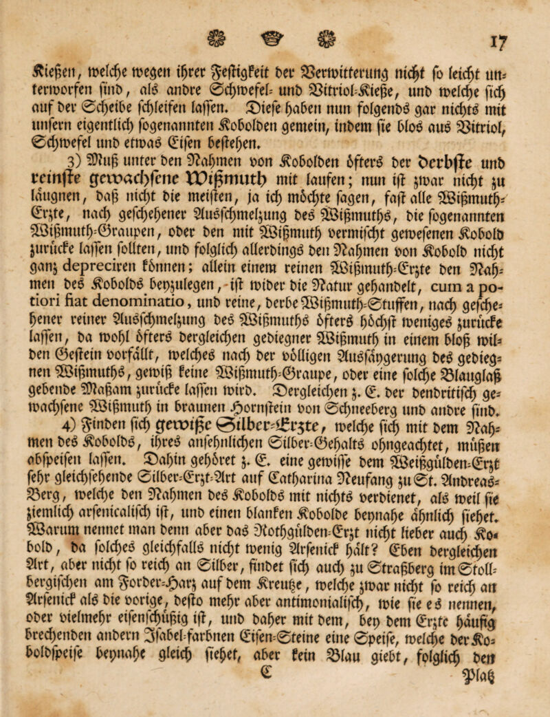 H US' H 17 Ätefiett, rcelcfje megcit t^rec $efiigFeit ber 23ewitfertmg 1licht fo leicht utt= termorfen fi'itb, als anbre 0chmefel= unb SSifriobÄiege, unb toelcfjc fiel) auf bev 0ch«ibe fd)(eifeu lajfen. Siefe haben nun folgenbS gar nichts mit unfern eigentlich fogenannteit i?obolben gemein, inbent ft'e bloS auS Vitriol, 0d;tpefel tmb eftoaS (ftfen begehen, 3) Sttufi unter ben Nahmen oon Jtobolben 6fterS ber fccrbjfe unb teinfk gat>acl)fme EOt^muth mit laufen; nun tjt jroar nicht ju Idugnen, bafi nicf)t bic meifien, ja tcf> möchte fagen, fafi alle 2Bifimuth- nad> gefdjefjener 2luSfcf)meljuttg beS ÖBifimuthS, bie fogenannten $$ifimttth=©raupen, ober ben mit SESijjmutf) oermifcht gemefenen ^obolb jurttcfe laifen follten, unb folglich aüerbingS beit ^affinen oon Äobolb nid)t ganj deprecirett fhntten; allein einem reinen Sßifimutff (Erjte ben 9?ah-- men beS ÄobolbS bep5ulegen,-ifi toiber biefftatur gefjaitbelt, cutnapo- tiori fiat denominatio, unb reine, berbe©if>muth=0tuffen, nach gefdje* Reiter reiner 2luSfcf)mel&ung beS ©igmutfjS 6fterS F;6cf>ft tuettiges jurttcfe laffen, ba roohl 6fterS bergleidjen gebiegner SSBifimulf) in einem 6lo@ toil* ben ©efieiit oorfdllt, melcheS nad) ber oblligen 2lttSfiipgerttng beS gebieg= nett 3ötfimutl>S, getoifi feine Sffiifimuth=©raupe, ober eine fol^e SSlattglafi gebenbe Ungarn jurücfe lajfen toirb. dergleichen j. d. ber benbritifcf) ge-' toad)fetie ©ifimuth in braunen £orngein ooit ©cgtteeberg unb anbre ftitb. 4) ftinben ftd) gerotfje 0tlbcr£r$te, welche ftd) mit bem 9fafy men beS ÄobolbS, if>reS anfefjnlichen 0ilber=©eI)aftS of>ngead)tet, mögen obfpeifeu laffen. £>al)in gehret j. ©. eine getotffe bem 28eiggülbem€rjt febr gletcfilegenbe 0ilber=(?rjf=2lrt auf ©atharina 9?eufang 51t 0t. 2lnbreaS* 23erg, welche ben bahnten beS^obolbS mit nicf)tö oerbienet, als weilfie ziemlich arfenicalifd) ifi, unb einen bfanfen Äobolbe bepnalje afjttlid) fielet. «Sarunt nennet man beim aber baS ’Jtotggulben^rjt nicht lieber auch ^0« bolb, ba foldieS gleichfalls nicht wenig Slrfeiticf halt? ©ben begleichen 2lrt, aber nicht |o reich an 0ilber, finbet ftd) aud) ju0tragberg im0foll-- bergifchett ant $orber=J?arj auf bem Äreupe, roeldfie jwar ntd)t fo reich au 2lr|enicf als bie Porige, bejio mehr aber antimonialifch, wie fte eS nennen, ober Pielmehr eifenfehufitg ifl, tmb baher mit bem, bep bem ©rjfc häufig bredjeubett anbern 3|abebfarbnett ©ifen=0teine eine 0peife, welche ber^o- bolbfpeife bepnafjc gleich fiehef, aber fein Sölau giebt, folglich bett 5 ■5P € ■ g>lah