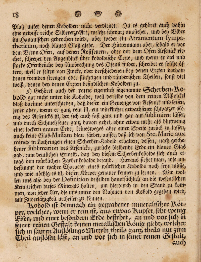 iS $Ma§ unter beitett ^obolben titelt berbiettef. 3<* t$ 8d$ret fluch bn^tn eine gemtffe reiche @ilberer&t=?lrt, treibe jehmarj aubftefjet, unb bet) Söibec im Äanauifcfjett gebrochen mirb, aber meber ein Atramentum fympa- theticum, noch blaueb ©Iah giebt. ©et Jpüttenmaim aber, fobalb er bot bem 23renn=Ofen, auf beiten SXoßfeueen, ober bot bem Ofen Slrfenicf tte= ei)et, fc^repet ben Slugenbltcf übet fobolbtfche ©r^te, unb wenn et biel unb jlavfe Dfenbruche bet) 2Ut6brecl)img beb Dfenb ftnbet, fcfjteibet et folcfje 6f- tetb, meit er fetten bon gtnefe, ober berfchtebeneit bet) beiten (Ersten borfjam betten ftentben fitengen ober fluchtigen unb taubetifefjett Sl)eiten, fottft biel meifl, benen bet) betten Srjten beflnblidjen Äobolben pt. 5) ©etjbret and) bet reine eigentlich fegenattiite (5d)erben-Kös bolb gar nicht unter bie ^obolbe, weil berfelbe bon bem reinen Sfllthpjcfd bloß barinne unterfd)teben, bah biefer ein ©emettge bon Sltfetticf unb ©fett, jener abet, menn er ganj rein ifl, ein murfltcher gemachfener fchmar^et nig beb Slrfetticfb ifl, bet fleh auch fafl gattj unb gar auf fublimirett läffet, unb btird) @<hmeljfeuet gattj babott gehet, ohne etmab meht alb bluttbeitig einer locfertt grauen ©rbe, feütebmegeb abet einet 0peife ptruef 51t lajfen, aud) feine ©lab=Maffam blau färbet, au(fet, bah ich bott Ste. Marie aux mines in gotfjrittgen einen ©(fcetbetuÄobplb erhalten, beffett, nach geich«* bettet fublimation beb Sltfenicfb, juruefe bleibenbe ©rbe ein blaueb ©lab gab, tum beutlichett ©rmeifl, bah bet) biefem 0d)erbenfobolbe fleh auch et= jpab bon murfttchen garbenfobolbe befattb. Jpieraub flehet man, tote um befHmmt bet mähte Shatactet eitteb murfttchen Äobotbb noch fet;n muhe, unb mie ttbtflig eb tft, biefen fvorpet genauer fennen pt lernen. QBit mol= len unb alfo bet) bet Definition bejfelben hauptfädjlich an bie mefentltchen Äenn&eicf)en biefeb «DHneralb halten, um f>ict&mch itt bett 0tanb jtt fom= men, bott jebet 51rt, bie unb unter ben «Rahmen bon Jlobclb gegeben mirb, mit Bubetiähtgfeit urteilen jn fbnnen. Kobolb ift bemnad) ein gegrabener mineraltfd)er X\otv per, welcher, wenn er rein ifi, aus etwas Kupfer,fehl* vpenig feilen, unb einer befonbern £rbe befielet, an unb uor jta> m feiner reinen ©cjlaltf einen metalltfchenl\dnig giebt, welcher ftd> in jaurenXludbfiwgs tflitteln t&eite gan$, tpeile nursum Cbeil auflofen lafi, an unb we ftd) in feiner reinen ©eftalt,