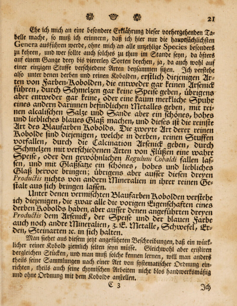 0je idf nttcf) an eine defondere (JrFlafjntng tiefer öorfjergeffenden £a« M(e macf)e, fo muf? idj erinnern, taf? td) pier nur tie bauptfachlichften Genera auSfuffren werde, offne micf) an alle un^ftge Species 6efonter$ ju fe&ren, und wer follte and) foldjeö $u tf)tm im ©fände fepn, da 6fter$ auf einem ©ange drep 6tö dtererfep ©orten dreien, ja, da auch wohl auf einer emjtgen ©tuffe oerfdjiedene Slrten dcpfdmmen fipett. 3* perfteffe al|o unter denen der6en und reinen Äodolben, erltltch bleierneren 2ltv ten ton ^arben^Kobolben, bte enttteber gar feinen Srfenicf fupren, burep 0d)mel$en gar feine 0peifc geben, übrigend aber entweber gar feine, ober eine faum merfliepe 0pupr etnea anbern bartnnen befinbltcpen UTetalled geben, mit reü !!«s rurF^, ,^al^e 0*dnbe aber ein feponeo, popca onf sfa J^ucemad)cn, unb biefea i|i bte reinjfe IVobolbe ftnb biejerngen, ttclcpe in berben, reinen 0tuffen toifallen, burep bie Calcination 2lrfenicf geben, burep 0petfe, ober ben gatopnltepcn Regulum Cobaldi fallen lafS fett, unb mit ©lapfa$e ein feponee, popee unb liebliepea Froduciis ntepta ton anbern mineralten in ihrer reinen l^alt aue fiep bringen laffen. ^ Unter ^>cnen termifd>ten»laufarbenKobolben terffebe icp btejentgen, bie $ttar alle bte torigen ißtgenfebaften eine« Ää 'bÄriS' alCt a^Tci’?cncn dngefuprten brepen S,ucf“'“» man ”'6 m< fennen lernen, roiu <„'t>ert rt* tn ifief/S“?,!' **S Srt Ortnung ein. ud)ten, rpeilo auep feine d)pmi|d)en Slrdetten niept tfod bandtterfömdßta und offne Ordnung mit dem ^odofde anffellm. ; 9 törnaptg c 3 •