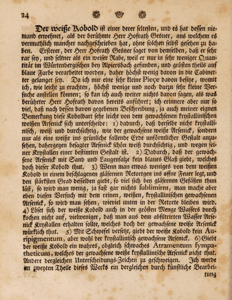 £)et tfeifje Äobolb tff eine«; feerer felteften, unfe el fjat feeffett nte* tnaitfe erwefjnet, all feer feerufntte Iperr Jpofratf) ©eener, aul meinem el Permuffjtief) mancher ttac^gefdjrtefem f>at, oijne fofc^eti feffeft gefe^cn 511 (ja* feen. ©rjferer, feer £err #ofratIj ©einer faget Pott feentfelfeen, feaf er fefjr rar fep, unfe felfner als ein weifet SKafee, weil er nur in fefjt weniger D.uan* fitdt im $Siirtenfeergifdjen feep ?l(ptere6ad) gefunden, unfe griffen tljeül auf fclaue garfee perarfeettet worfeen, feaf)er fpocl^fi' mentg feapon tn feie ©afeinet* ter gelanget fep. Sa id) nur eine feljr fleine Pie^e feapott feeftpe, tpomit tdj, tpie leidjt ju erachten, (jfeeff wenige unfe nod) fearjtt fei)r fleine 33er* fuefe anjieüen formen; fo fan id) and) weiter nichts feapon fagen, all mal ’ feerufjrter #err jjDofratf feaoon feereifl anfufjret; icf erinnere afeer nur fo Piel, feaf nad) feeffeu feapon gegebenen 33efeftetfeung, ja aud) meiner eignen 33emerfung feiefe Äofeolfeart feljr letcfjt Pon feem geworfenen frpfMtnifren weiten Slrfenicf ft unterteile: 1) feafeurd), feaf feerfelfee ttidjt frpfaUi* nifdy, weif unfe feurdjftd) tig, wie feer gewucherte weife Slrfenicf, fonfeern nur all eine weife inl grunlicf e faUenfee (Erbe unffermlicfjer ©eftalt anju# feljett, fealjergegen feefagter Slrfenicf fd)6n weif fetrrcfftcfttg, unfe wegen fei* ner Strpfallen einer feeftimten ©ef alt ijt, 2) Safeutt, feaf feer gewaef= fene SÜrfenicf mit @anfe unfe £attgenfalje fein felauel ©laf giefet, weldjel feodj fetefer ^ofeolfe tljut, 3) &ßenn man etwal wcnigel pon feem weifen iSofeolfe in einem feefdjlagenen gldfernen Sfetortgen inl offne geuer legt, unfe feen jtarfften ©rafe feeffelfeen giefet, fo Piel ftd) feep gldfernen ©efdfen tfjttn Idft, fo wirfe man wenig, ja faft gar nieftl fublimirert, man maefe afeer efeen liefen Sßerfucf mit feem reinen, weifen, frpftallinifdjen geworfenen Slrfenicf, fo wirfe man fefjett, wiepiel unten in feer Retorte feleifeen wirfe. 4) £6fet ftd) feer weife Äofeolb and) tn feer gvofeit 59tenge $öafferl fetrrd) fodjen ntd)t auf, Pielweniger, feaf man aul feem afefltrirten SBaffer 5lrfe= nief Ärpftaden erhalten follte, welcfel feod) feer gewadjfene weife SUfetticf mürfltd) tljut. 5) 59?it Sdppefel perfekt, giefet feer weife Äofeolfe fein Au- ripigmentum, afeer wo(jl feer frpftaüinifd) geworfene Slrfenicf. 6) ©iefet feer weife Äofeolfe ein wafjrel, ofegletd) friuacfel Atramentum fympa- theticum, weldjel feer gewadjferte weife frpftallinifd)e Slrfenicf nid)t tljut. Stnfeere bergleidjett tlnterfreifeungl^Beicfen ju gefefweigert. 3t werfee im iwepten Pfeile feiefel Söctfl ein feergleidjen feurd) ftmflidje 33earfeet=