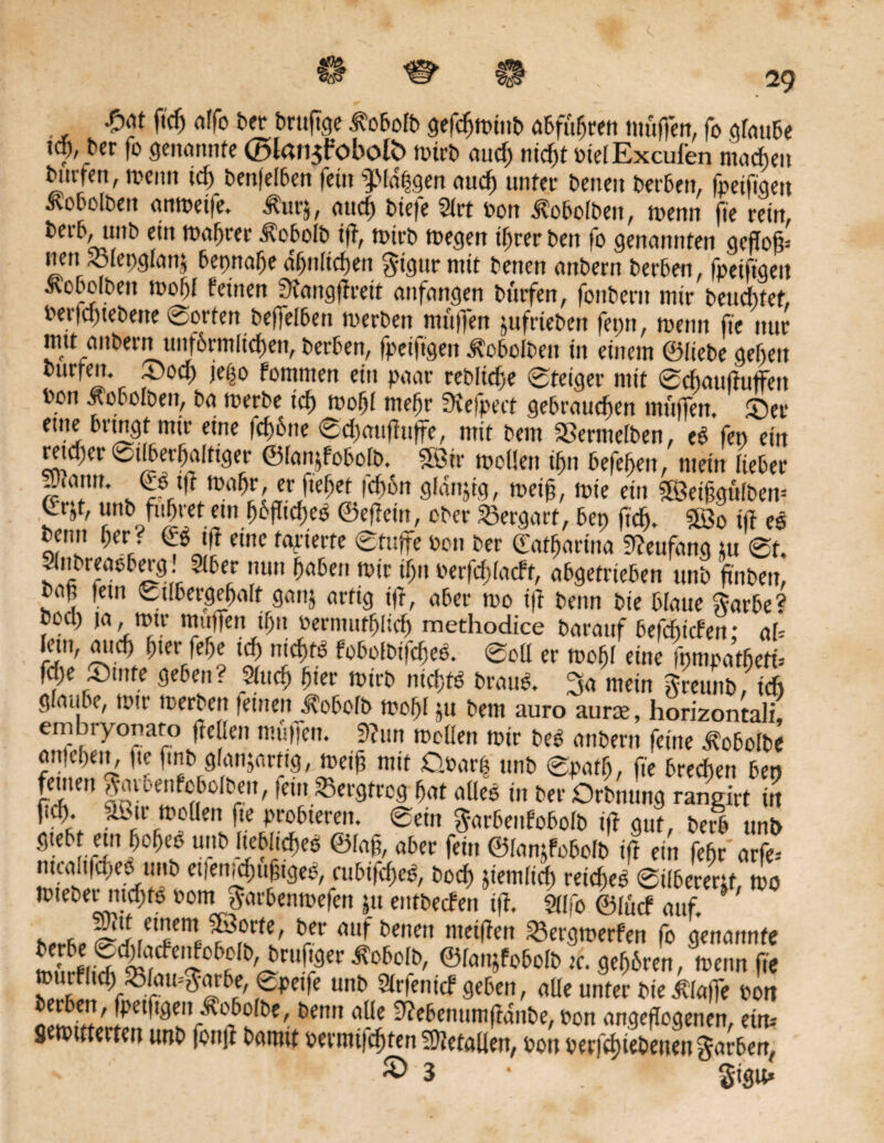 m ficf) alfo ber brttftge .fobolb gefdjmtub abfithren muffen, fo ^fmibe teb, ber fo genannte ©lmi$fobolfc mirb auch nicht PtelExcui'en machen biufcn, wenn id) betreiben feilt $»ldhgen nuc^ unter betten berben, fpeifigett ^obolben anmeife. Äur&, aud) btefe 2ltr oon ^obolbeit, menn fie rein, berb, unb ein mahrer ilobolb ift, tDtcb megen ihrer ben fo genannten geftofc iten 23lepglan& bepnalje ähnlichen gigur mit benen anbern berben, fpetftgett Äobolbeit mohi feinen 3'iangftrett anfangen bürfen, foitbern tnir beuchtet, bet (eptebette horten beffelben tverbett muffen jufrteben fepn, ibenn fie nur mit anbernunförmlichen, berben, fpeiftgen Äcbolbeu in einem ©liebe geben burfen, »od) je£o fomnten ein paar rebltcfse 0teiger mit 0cbauftuffeit bon jvobolbeit, ba merbe tef) moffl mehr SKefpect gebrauchen tnüffen, ®er etite brtngtmir eine fd)6ne 0d)aufiu(fe, mit bem SBermelben, e$ fep ein retd)er 0t berhaltiger ©lan^fobolb. $Bir moilen ihn befehen, mein lieber SP.ann. &aft rnahr, er fielet fcf)6n gldnjig, meih, mie ein Sfßeiggülbem t-rjt, unbführet ein hbflidjes ©eftein, ober Vergärt, bep ftch. 2öo ift es benn her ? & tft eine tarierte 0tuffe bon ber Katharina 5?eufang tu 0t. Jnbreaoberg Slber nun haben mir ihn berfdpiaeft, abgetrieben unb ftnben, fcop fern SU6ergef)a[t gmi$ arftg ift, a6er wo ifi frenn tue 6Iauc $arf>e? bod) ja, mtr muffen tlpt oerntuthlid) methodice barauf befehle?en: aU lern, auch hw fehe td) nichts fobolbifches. 0oll er mohi eine fpmpathetb ., t~ , ' ^ a ^ tt ^ * 3a mein greunb, td) glaube, mtr merben feinen ^obolb mohi ju bem auro aurce, horizontali enibryonato ftellen muffen. 9?un moiien mir bei anbern feine Äobolbe anicheit^, fte ftnb gfanjarttg, meth mit ßbarp unb 0patf), fie brechen ben fernen jmeenfeboiben, fein Sergtrcg hat alles in ber Orbnung rangirt in fich. A'tr moilen fte probieren. 0eiit garbenfobolb ift gut, berb unb gtebt ein hohe* unb liebliches @la§, aber fein ©lan&fobolb tft ein fehr' arfe* meadfehebunb etfen;chii§tge*, cubifche*, boch jiemltdt reiches’ 0ilberertf, mo mteberntchfS Pom garbenmefen jtt entbeefen ift. Sllfo ©lucf auf. ^!fle',Jen!:. ®°sr(e' b.cr fll|f betten metffeit 23ergmerfen fo genannte bruftger ^obolb, ©faipfobolb :c. geljbren, menn fte murfltch_S3(au=5arbe, 0peife unb Slrfentcf geben, alle unter bie klaffe pon fretftc)e 1 t Ä0601 be, benn alle 9?ebenumftdnbe, Pon angeftogenen, eitu mittem mb fonft bamit permtfehten Metallen, Pon Perfd)tebeitetigarben, 3 * gtgu.