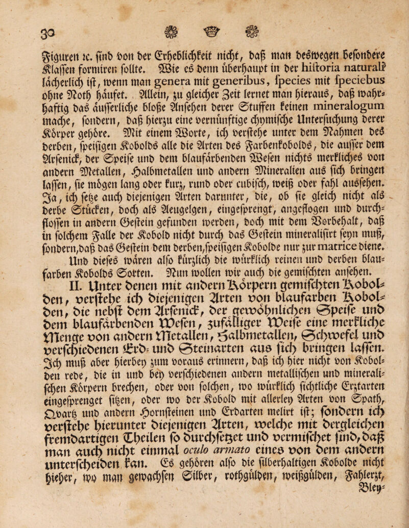 gigutett tc. fint> bon bet ©rfjeblielfett niefjt, bafi man belegen befottbete Mafien fornurer. feilte, ©te ee beim überhaupt tn ber hiftoria natural? Ead>etrltcf> tfi, toentt man genera mit generibus, fpecies mit fpeciebus ofine 9?ot| laufet,, Allein, &u gleicher Seit lernet ntan |ierau£, bafi toaljt* Saftig bab dufietliche blofie Slnfejjen berer ©tujfen feinen mineralogum mac|e, foitbern, bafi fiterju eine vernünftige cfjpmifcfje Unterfudjung berer <S?6tper ge|6re. Mit einem SÖorte, ic| ber(Te|e unter bem 9?a|men be$ berben, fpeiftgen £‘obolb6 alle bie Slrten beb $arbenfobolbb, bie auffer bem fKrfenid, ber ©peife unb bem blaufarbenben SBefen rticfitb merfltcfieb oott anbern Metallen, .fpalbmetallen unb anbern Mineralien aub fic| bringen iajfen, fie mögen lang ober fur$, runb ober cubtfcfi, toeifi ober fa|l aubfefien, 3a, ic|fe|e auch biejenigen Sitten barunter, bie, ob fie glcicf) nic|t alb berbe ©tuefen, bod) alb Sleugelgen, eütgefprengt, angefiogen unb burd)- floffen in anbern ©efiein gefunbeit toerben, boc| mit bem S8orbe|alt, bafi in folgern $atte ber dl'obolb nic|t bttrcl) bab ©eftein mineralifirt fetm rnufi, fonbern,bafi bab ©efietit bem berben,fpetfigett ^obolbe nur jurmatrice biene. Unb biefeb todrett alfo fürjltch bie toürflicf) reinen unb berben blau- farben ^obolbb ©orten. 9?un toollen mir auch bie gemachten attfe|en. II. Unter benen mit anbern Körpern gemifchten Kobol* ben, »erflehe id) biejenigen 2trten »on blaufarben Kobold ben, bie nebfl bem 2lrfcnii£, ber gewöhnlichen 0peife unb bem blaufarbenben UOcfen, zufälliger VUcife eine mcrflid>e Utenge »on anbern Uletallen, ^albmetallcu, 0d>wefel unb »erfd)iebenen £rb- unb 0teinarten au© fiel) bringen laffen. 3d mufi aber hierbei) jitra »oraub erinnern, bafi ich |ier nicht »on .f'obob ben rebe, bie in unb bet) oerfdjiebenen anbern metalltfchett unb minerali-- fefien Ä'brpern brec|en, ober oott folcfien, too toüiflid) ftc|tlic|e (gr^tavtert etngefprenget fi|en, ober too ber $obolb mit allerlei) Sitten oon ©pat|, £loar| unb attbern #ornfieinen unb €rbarten melirt ifi; fonbern id) »erflehe hierunter biejenigen 2lrten, welche mit bergleicf>cn frembartigen Cheilen fb burd>fe^et unb »erntifd>et fwb,bajz man auch nicht einmal oculo armato eine© »on bem anbern unterfd)eiben fan. & ge|6ren alfo bie filberljaltigen Äobolbe nicht hiel;er, too man getoachfett 0tlber, rothgülhen, toeifigülben, ?-a|lerjt,
