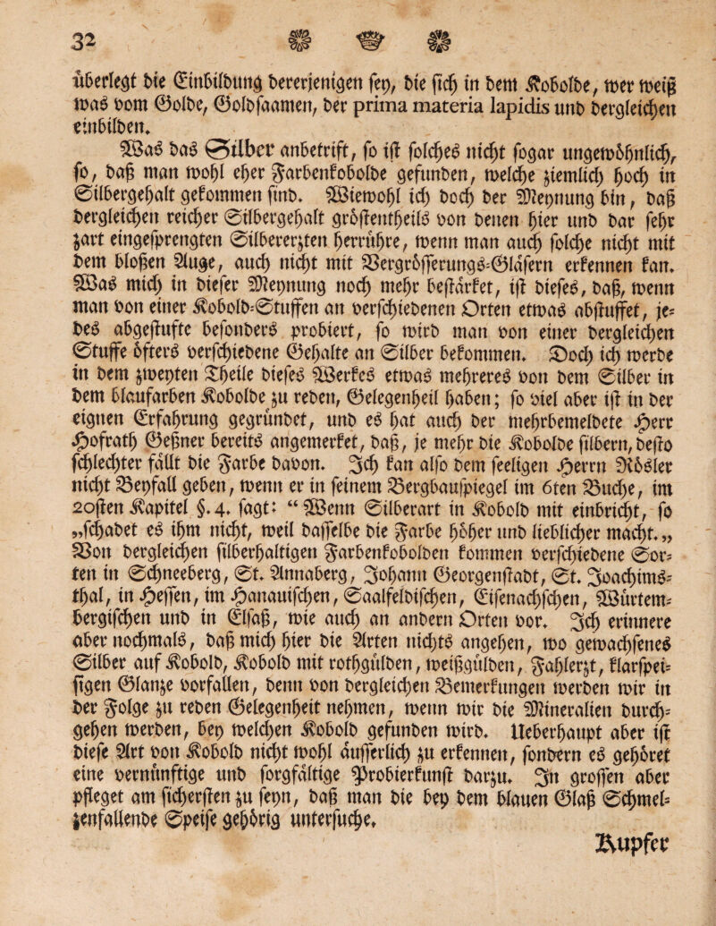 «Geriet bie ©nbUbung bererjenigen fep, bie ftdj in bettt ßobolbe, wer weiß was oom ©olbe, ©olbfaamett, ber prima materia lapidis unb begleichen «mbitben. 38aS baS £5tlbet* anbetrift, fo iit folcbeS nicht fogar ungewöhnlich, fo, bab man wohl eher garbenfobolbe gefunben, welche jtemltcf) bod) irt ©ilbergebalt gefommen finb. SBiewobl idj bocf) ber 2D?eprmng bin, bab begleichen reifer ©Ubergebaft gröfiendjeilS oon benen hier unb bar febr ja« eingefprcngten ©tlbererjteit berrubre, wenn man aud) foid)e nicht mit bem bloßen Sluge, auch nicht mit SgergröfFerungS=©ldfern erfennen fatt. 3BaS mtcf) in biefer Mepnung nod) mehr beftärfet, tft btefeS, bab, wenn man oon einer $obolb--©tuffen an oerfd)iebenen Orten etwas abjtuffet, je= beS abgeffufte befottberS probiert, fo wirb man oon einer begleichen @tuffe öfters oerfchiebene ©ebalte an ©Über befontmen. ©och id) werbe in bem jwepteit SbeUe biefeS SßjerfeS etwas niedreres oon bem ©über tn bem blaufarben ^obolbe jtt rebett, ©elegenbeil buben; fo oiel aber ijt in ber eignen Erfahrung gegrünbet, unb eS bat aud) ber mebrbemeibete £ert £ofratb ©ebner bereits angemerfet, bab, je mehr bie Äobolbe ftlbern, beffo fd^Iecfjter fallt bie $arbe baoon. 3dj fan alfo bem feeltgeit jfyerm SK6Sler nicht 33epfaü geben, wenn er tn feinem Söergbaufpiegel im 6ten SSudje, im 2o(ten Kapitel §.4, fagt: “?83enn ©ilberart in Äobolb mit einbrid)t, fo „fcfmbet eS ihm nicht, weil baffelbe bie garbe höher unb lieblicher macht. „ SSott begleichen filberbalttgen ^arbenfobolben fommen oerfchiebene ©or= ten in ©djneebetg, @t. Slnnaberg, 3obgntt ©eorgenfiabt, ©t. 3oad)imS-- thal, in Reifen, tm^)auauifchen,©aalfelbifchen, ©fenad)fd)en, Lüftern-' bergtfchen unb in ©fab, wie auch an anbern Orten oor, 3dj erinnere aber nochmals, babmich bi« bie Slrten nichts angeben, wo gewachsenes ©Uber auf $obolb, Äobolb mit rotfjgülben, wetbgulben, galjlerjt, flarfpen jtgen ©lanje »orfallen, beim oon begleichen $3emerFungeu werben wir in ber §olge ju reben ©elegenbeit nehmen, wenn wir bie Mineralien burdp geben werben, bep weld)en Äobolb gefunben wirb. Ueberbaupt aber ift biefe 9lrt sott $obolb nicht wohl auffcrlicJ) ju erfennen, fonbern eS gehöret eine oermtnftige unb forgfdltige ^robierfunft barju. 311 groffen aber pfleget am fieberten ju fepn, bab man bie bep bem blauen ©lab <®eh*nel= jenfallenbe ©peife gehörig unterfuhr, T • '