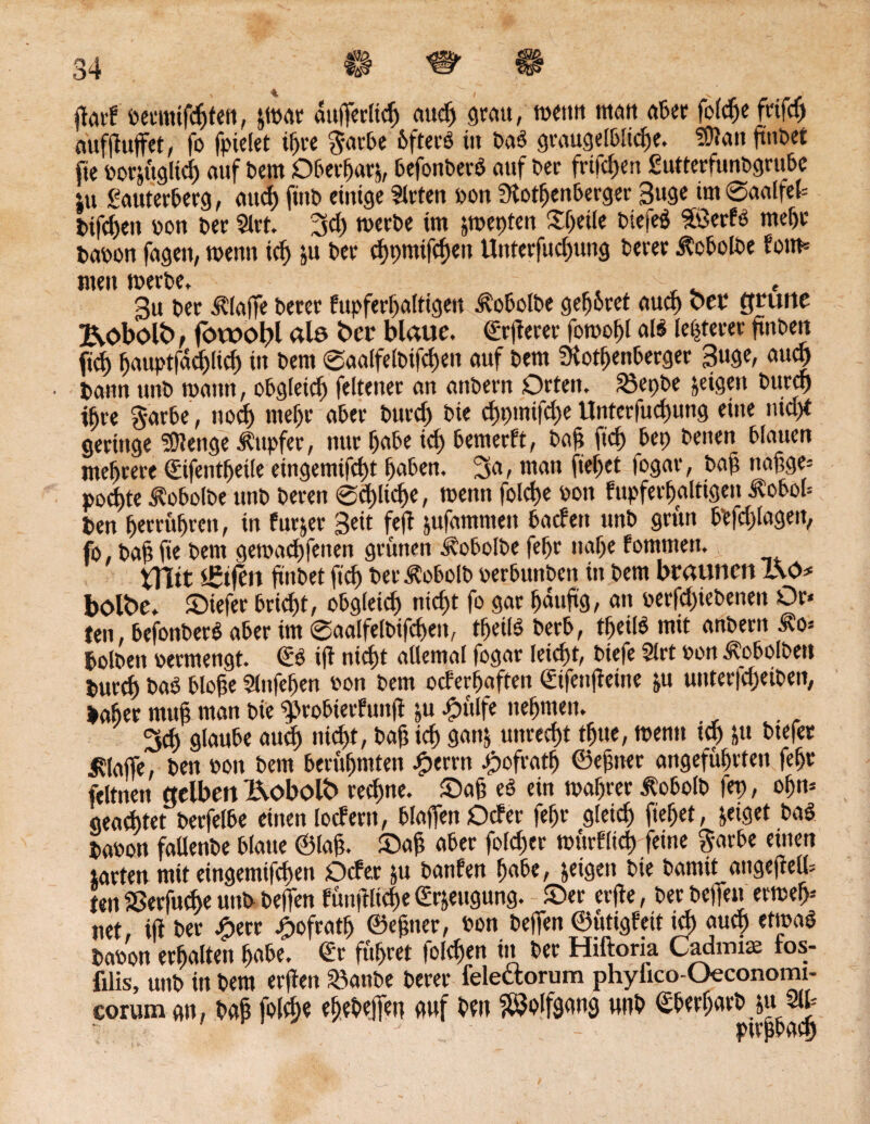 ffarf öeumifcfjten, $wat auffertiS attd) grau, wenn mem aßet; fofcfje frifS aüffhtffet, fo findet ipre $atbe Pfterö in ba3 graugelbliSe. SDtan finbet jtc oorfftgltcfi auf bem Oberparj, befonberd auf Der frtfcf)en gutterfunbgrube in Sauterberg, attd) ft'nb einige Sitten oon Rosenberger Buge tm 0aalfet= bifSeit oon ber Slrt. 3d) werbe im jmepfen Speile biefeö SföerfO mef)c baoon fagen, wenn iS ju ber SbmifSett Unterfudmng berer Äobolbe fern* titett werbe. t - . Bu ber klaffe berer fupferpaltigen ^obolbe gepbret auS »bet grüne JvObolb f föwotff Ale bet4 blaue, (öfterer fowopl al$ lepterer ftnben fiS pauptfdcpliS in bem ©aalfelbifSen auf bent Rotpenberger Buge, auS bann unb wann, obgleiS felteiter an attbern Orten. S3et)be feigen burcf) ihre garbe , nod) ntef)r aber burcf» bie cf>t>mifd>e UnterfuSung eine ntd)t geringe SDlenge Tupfer, nur pabe iS bemerft, bap PS bet) benen blauen mehrere Gifentpeile eingemifSt paben. 3a, man fiepet fogar, bap napge= poepte Äobolbe unb beren 0d)lkpe, wenn folS« oon fupferpaltigen lobob ben petrüpren, in fupet Beit feft jufammeit baden unb grün btfdjlagett, fo, bap fie bem gewaSfenen grünen Äobolbe fepr nape fommen. tTTtt ißtfeit fi'nbet fiS ber Äobolb oerbunben in bem braunen ISO* bolbe. ©iefer briSt, obgieiS niSt fo gar pduftg, an oetfd)tebenen Or« feit, befonberb aber im 0aalfelbifSett, tpeilS berb, tpeilö mit anbern äo* bolben oermengt. Go ift niSt ailemal fogar leiSt, biefe Sirt oon ^obolbett burS baO blope Slnfepen oon bem oeferpaften Gifenpeine ju uitterfSeiben, baper rnup man bie ^robterfunp ju £ülfe nepmett. 3cp glaube aud) niSt, bap iS gatt& unreSt tpue, wenn id) ju btefer klaffe, ben oon bem berüpmten Jperrn £ofratp ©epiter angefüprten fepr feltnen gelben Ueobolt» reSne. ©ap es ein waprer Äobotb fep, opn* geartet berfelbe einen lodern, blaffen Oder fepr gletS fiepet, geiget bas? baoon fatlenbe blaue ©lap. ©ap aber folSer würfltS feine garbe einen larten mit eingemifSen Oder ju battfen pabe, geigen bie bamtt angepelb ten SßerfuSe unb beffen füuftliSe Gr&eugung. ©er erfte, ber beffen etwep* net, ift ber #err £ofratp ©epner, oon beffen ©ütigfeit id) auS etwas baoon erpalten pabe. Gr füpret folSen in ber Htftoria Cadmise tos- filis, unb in bem erffen &anbe berer felectorum phyfico-Oeconomi- corum gn, bap folS« epebeffen auf ben SÖJoIfgang ttnb Gberparb jn W
