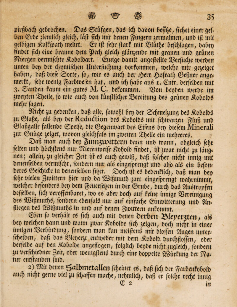 pirpbacp gebrocpen. £mS ©tüfgett, baS tcfj babon befipe, fielet einet geb 6en (Erbe jtemltd) gletcp, (dfr ftcp mit betten Ringern zermalmen, unb t|t mit gelbigett Äalffpatp melirt (Er tff fepr ftarf mit 33lütpe befcplagett, babep ftnbet ftd) eiue braune bettt ^ed) gletcp gldnjenbe mit grauen uttb grünen Stfiergett uermtfdjfe Äobolbart. Einige bamit angeffellte SSerfucpe merbett unten bet) ber cppmifd)en Unterfuc^ung uorfommett, tuekpe mir gejetget pabett, baf? biefe ©orte, fo, tute eS attep ber .perr £ofratp ©efmer emge- uterft, fepr tuentg $arbmefen pat, uttb td) fjabe aus i. (Entr. berfelbett mit 3. ©anbeit faunt ein gutes M. C. befommett. 33ott bepbett merbe im jmeptett £peile, fo wie auep uon fünftlicper Bereitung beS grünen ÄobolbS ntepr fagett. . üftiept ju gebenfett, bafi alle, fomopl bep ber ©cpmeptttig beS ^obolbS gtt ©lafte, als bep ber Reduktion beS ECobolbS mit feptoaräen $luß uttb ©lafgalle fallettbe ©pei|e, bie ©egenmart beS (EifenS bep biefettt Minerali »ur ©nitge jeiget, tuouon gleid)falS im feiten Steile ein meprereS. £)af; man attep bep §um$tt>ittern bann uttb tuatm, obgleidj fepr feiten uttb pbcpffenS nur 9iterenmet|e ^obofb ftnbet, t|f jmar itkpt ju laug* ttett; allein, jtt gletd)er Seit ifi eS attep geiutf, bafj folcper nid)t innig mit bettettfelbett uerntifd)t, fonbertt nur als eingefprengt unb alfo als etn befon* bereS ©efepiefe in betteitfelben ftpef. £)od) ift eS bebenfltd), baf? matt bep fepr bielett 3mttfent pier uttb ba SBifmtutp jart eingefprengt maprnimmt, welker befottberS bep bent ^etterfepett ttt ber ©rube, burep baS SluStropfert bepelbett, |id) ueroffenbaret, too eS aber boep auf feine innige SSeretttigttng beS SBipmutpS, fonbern ebenfalS nur auf einfache (Einmitteruttg unb 5fn= fliegen beS SSiptnufpS in uttb auf betten Smiftern anfonttttt. (Eben fo berpdlt eS fuf) aud) mit betten Serben 3$le)tcr$ten, als bep melcpen batttt uttb mann jtoar Äobolbe ftd) jetgen, boep niept ttt einer innigen SSerbtttbitttg, fonbern man fan meiftenS mit bloffett Slugen unter* - fepeibett, ba§ baS 93leperjt enfmeberntit bem Etobolb burcpfloffen, ober berfelbe auf beit Äobolbe angefTogett, folglich bepbe niept jugleicp, fonbern ju uerfepiebner Bett, ober menigftenS burep eine hoppelte SfBürfung ber 9?a* tur eutffanben finb. - ,- 2) !Ülit betten ^albmctallcn fcfjetttet eS, bap ftd) ber ^-arbenfobolb attep niept gerne fiel *tt fepaffen maepe, nepmltd), bafj er folcpe recf>t innig <£2 irr
