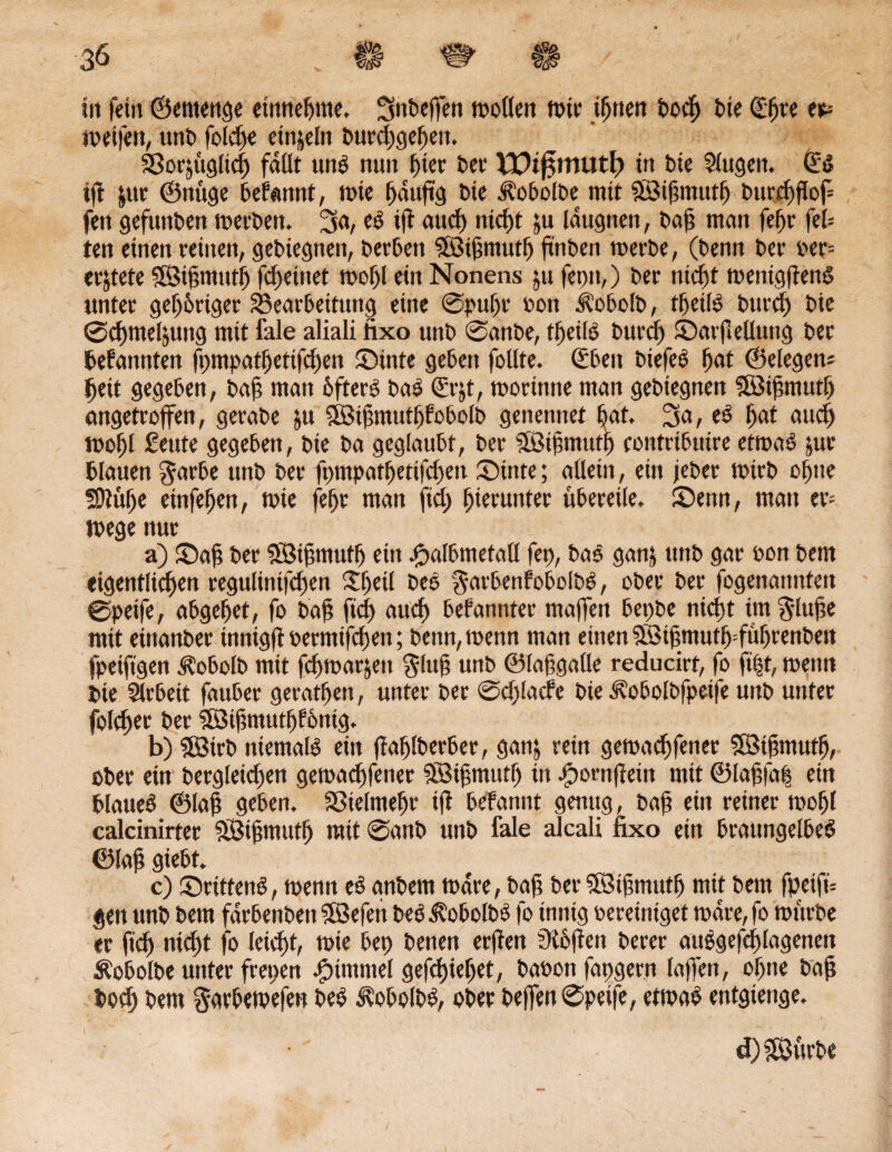 Iit feilt ©etttenge entnehme. SttbefTen motten tote ihnen bod) bie (Eljt*e er* ioeifett, utti) folebe einzeln t>urd),gef>en. Borjuglicb fallt uns nuit hier bet XVi$mvit\) tu bie 3lugen. ©S ijt |ur ©nuge begannt, tote bduftg bte J?obolbe mit äöiftmutf) burc^ftop fett gefunben toerbeit. 3«/ »ft aud) nicht ju laugnen, baft matt fef>r fel= ten einett reinen, gebiegnett, berbeit Sföihntutb ftnben toerbe, (benn ber oer= erdete SÖifmttttf) fcftetttet mot)l ein Nonens ju feptt,) ber nicht toentghenS unter geistiger Bearbeitung eine ©puf)t oon Ä'obolb, tbetls bttrcb bie ©cbnteljuttg mit fale aliali fixo unb ©anbe, tbetls bttrcf) ©arfiellung ber befannten fpmpatbetifcben ©inte geben foüte. ©beit biefeS bat ©elegtm beit gegeben, bah man bfterS baS ©rjt, tooritttte man gebiegnen SISihmutb angetrojfen, gerabe ju BSiftmutpfoboib genennet bat. 3a, eS bat auct) toobl ßeute gegeben, bie ba geglaubt, ber SßJihntutp eotttribuire ettoas jur blauen $arbe unb ber fptnpatbetifd)en ©inte; allein, ein jebet toirb ebne Sttübe einfeben, mte febr man ftct> hierunter übereile, ©enn, matt er-' toege nur a) ©ah ber 5Bihntufb eitt spalbmefall fep, baS ganj unb gar oon bem eigentlichen regultnifcften £f)etl DeS garbenfobolbS, ober ber fogettannteit ©peife, abgebet, fo bah f»d) auch bekannter maffen bepbe nieftt tm^luhe mit eittanber inntgft oermiftfien; benn, toenn man einen 5öifmutb:fubrenbeit fpeiftgen Äobolb mit fcbtoarjeit $luh unb ©fafgalle reducirt, fo ft|t, meint bie Slrbeit fauber geratfjen, unter ber ©djlade bte Jvobolbfpetfe unb unter folcber ber 5öihmutbl&nig. b) Sfötrb niemals ein ftablberber, gan& rein getoaebfener SBihmutb, ober ein bergleicben getoaebfener SBihmutf) tu spomfteiu mit ®lahfa| ein blaueS ©Iah geben. Sßielmebr ifl befannt genug, bah ein reiner toobl calcinirter SBihmutb mit ©anb unb fale alcali fixo ein brattngelbeS ©Iah giebt. c) ©rittenS, toenn eS anbem todre, bah ber Sföibtnutf) mit bettt fpeift* jett unb bem farbenbett Söefett beSÄobolbS fo innig bereiniget todre, fo mürbe er fid) nid)t fo letdjt, mie bep benen erfiett Stoffen berer auSgefdjtagenen Äobolbe unter frepen Fimmel gefchiebet, baoon fapgern laffen, ohne bah boeb bem gavbetoefett beS Ä'obolbS, ober beffen ©peife, etmaS entgtenge. d) Sttrbe
