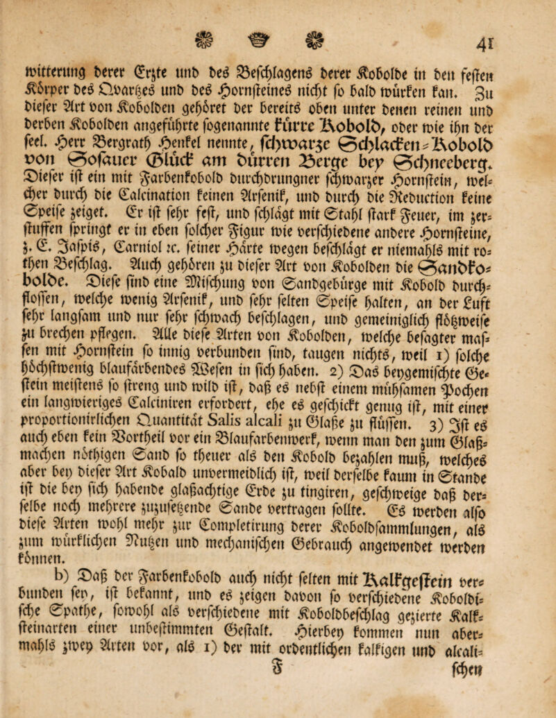 toitterung berer (Erjte ttttb beS SSefc^fcigen^ berct $obolbe in beit fepe» Körper beS QoarßeS unb beS JpornpeineS ntc^t fo halb toürfett f<m. 3u biefec Slrt oon ibobolben gehöret ber bereits oben unter betten reinen unb berben ^obolben angeführte fogenannte flirte XVobolö, ober tote t(jn ber feel. £err Bergrath £enfel nennte, fcJ)tt?ar$e 0d)lacfcn*X\oboU> uoii 0ofaueo ©lud? am bürten X3ci*cfe bey 0d>nccbercf* Stefer ip ein mit $arbettfobolb bttreftbrungner feptoarjet £ornpein, toef* eher bttrdj bte ©afcination feinen Slrfetüf, unb bttreh bie SKebuction feine ®petfe jeigef. (Er ift fehr fep, unb fcpldgt mit ©tafjl parf fteuer, im jer* paffen fpringt er in eben fofeher $igur toie oerfepiebene attbere ^ornffeitte, 5. (E. 3afpiS, ©arnt'ol tc. feiner Starte toegett befcpldgt er niemahlS mit ro* tf)en 23efcpfag. Sind) gehören ju btefer Slrt 001t $o6olben bte 0anfcfö* bolbe. ©iefc pnb eine ?0?tfcf>ung oon ©anbgebürge mit ^obolb burep-- flotTen, toelche toettig Slrfenif, unb fehr feiten ©peife holten, an berßuft fehr langfam unb nur fehr feptoaep befcplagen, unb gemeiniglich P6|toeife ju brechen pflegen. Sille biefe Strten oon Äobolben, toelcpe befagter maf* fett mit Jponifteiit fo innig oerbunben ft'ttb, taugen nichts, toeil 1) folcpe pöcpptoenig blaufarbenbeS Söefen in fiep haben. 2) QaS bepgemifepte @e« (lern meipenS fo preng unb toilb ip, baß eS nebfi einem mühfamen Wochen ein langwieriges dalciniren erfordert, ehe eS gefcf)icft genug iß, mit einer proportionirfiepen Quantität Salis alcali ju ©faße ju ßüflett. 3) 3ß eS auch eben fein SSortpeil oor ein 23laufarbentoerf, toetttt man bett jum ©faß* machen nöfpigen @anb fo tfjeuer als bett Äobolb bejahten muß, welches aber bet) biefer Slrt Äobalb unüermeiblicf) iß, toeil berfelbe fauttt in ®tanbe ip bie bet> fic£> habenbe glaßacptige (Erbe ju fingiren, gefeptoeige baß ber* felbe noch mehrere jujufebenbe ®anbe oertrageu follte. <E$ toerbett alfo biefe Sitten toohl mehr jur Completirung berer Äobolbfammlungen, als jttm toürfltchen 9?u(5en unb meepantfepeu ©ebrauch angetoenbet toerbett föttnen. b) ®ap ber ^arbenfobolb auch nicht feiten mit X\alfcTef?ctn oer* bttttbett fep, ift befannt, unb eS jeigett baoott fo oerfepiebette Äobolbt* tche ©patpe, fotoohl als oerfeptebene mit ivobofbbefcplag gelierte $alf* peinarten einer unbepimmtett ©epatt. .pierbep fomnten nun aber* mahis jtoep Sitten oor, als 1) ber mit orbeutlichen falfigen unb alcali* 5 ■ jepe«